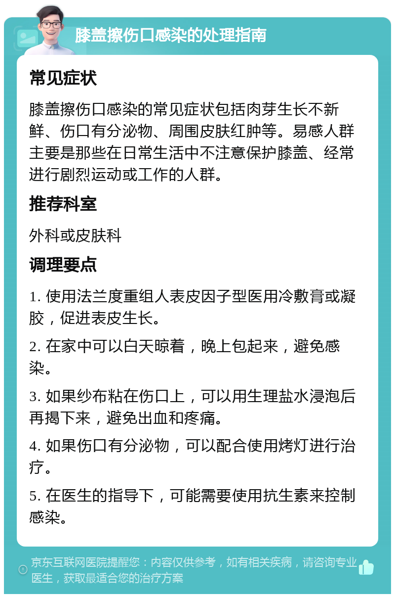 膝盖擦伤口感染的处理指南 常见症状 膝盖擦伤口感染的常见症状包括肉芽生长不新鲜、伤口有分泌物、周围皮肤红肿等。易感人群主要是那些在日常生活中不注意保护膝盖、经常进行剧烈运动或工作的人群。 推荐科室 外科或皮肤科 调理要点 1. 使用法兰度重组人表皮因子型医用冷敷膏或凝胶，促进表皮生长。 2. 在家中可以白天晾着，晚上包起来，避免感染。 3. 如果纱布粘在伤口上，可以用生理盐水浸泡后再揭下来，避免出血和疼痛。 4. 如果伤口有分泌物，可以配合使用烤灯进行治疗。 5. 在医生的指导下，可能需要使用抗生素来控制感染。