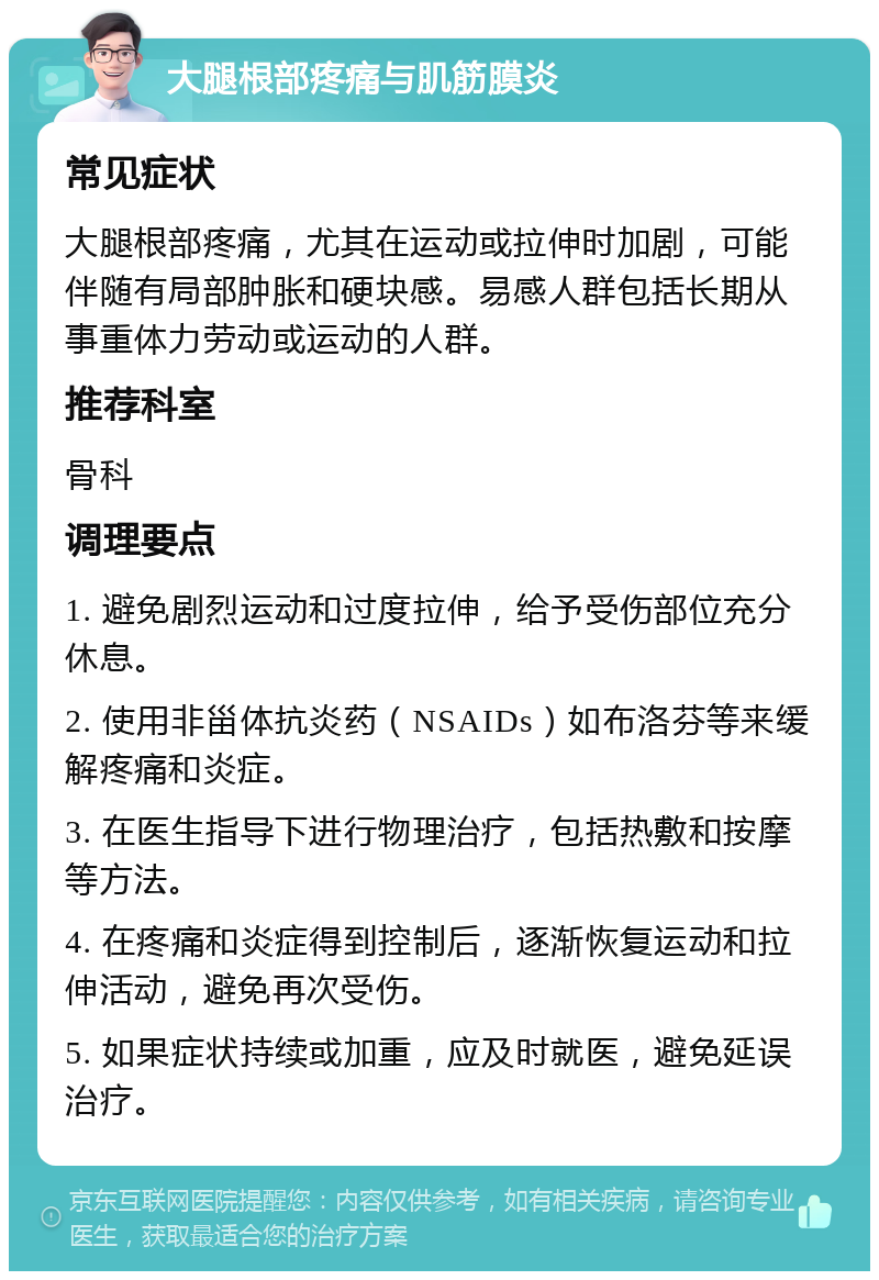 大腿根部疼痛与肌筋膜炎 常见症状 大腿根部疼痛，尤其在运动或拉伸时加剧，可能伴随有局部肿胀和硬块感。易感人群包括长期从事重体力劳动或运动的人群。 推荐科室 骨科 调理要点 1. 避免剧烈运动和过度拉伸，给予受伤部位充分休息。 2. 使用非甾体抗炎药（NSAIDs）如布洛芬等来缓解疼痛和炎症。 3. 在医生指导下进行物理治疗，包括热敷和按摩等方法。 4. 在疼痛和炎症得到控制后，逐渐恢复运动和拉伸活动，避免再次受伤。 5. 如果症状持续或加重，应及时就医，避免延误治疗。