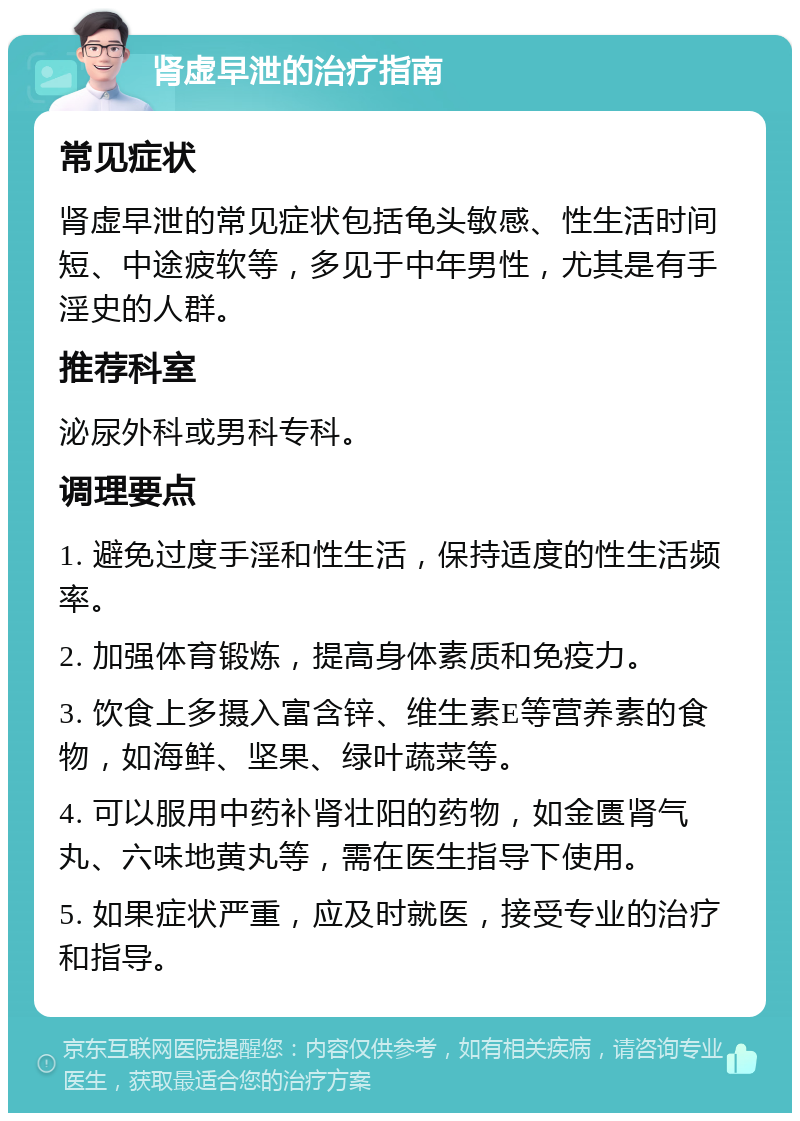 肾虚早泄的治疗指南 常见症状 肾虚早泄的常见症状包括龟头敏感、性生活时间短、中途疲软等，多见于中年男性，尤其是有手淫史的人群。 推荐科室 泌尿外科或男科专科。 调理要点 1. 避免过度手淫和性生活，保持适度的性生活频率。 2. 加强体育锻炼，提高身体素质和免疫力。 3. 饮食上多摄入富含锌、维生素E等营养素的食物，如海鲜、坚果、绿叶蔬菜等。 4. 可以服用中药补肾壮阳的药物，如金匮肾气丸、六味地黄丸等，需在医生指导下使用。 5. 如果症状严重，应及时就医，接受专业的治疗和指导。