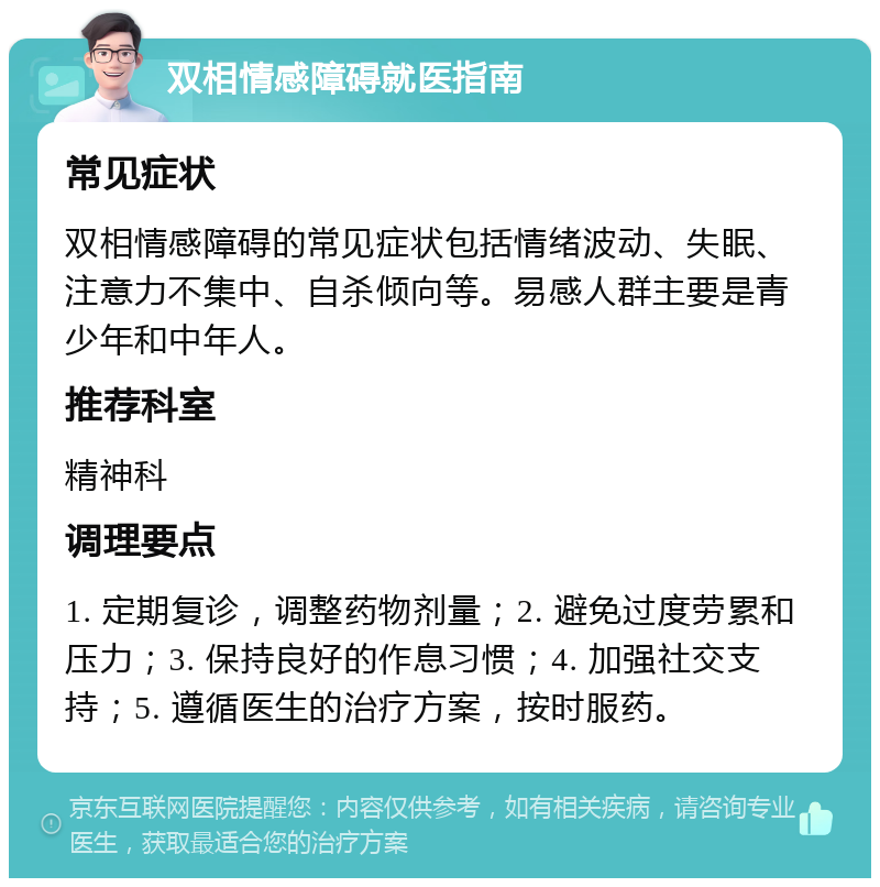 双相情感障碍就医指南 常见症状 双相情感障碍的常见症状包括情绪波动、失眠、注意力不集中、自杀倾向等。易感人群主要是青少年和中年人。 推荐科室 精神科 调理要点 1. 定期复诊，调整药物剂量；2. 避免过度劳累和压力；3. 保持良好的作息习惯；4. 加强社交支持；5. 遵循医生的治疗方案，按时服药。