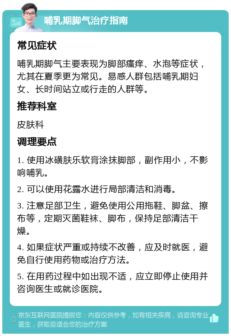 哺乳期脚气治疗指南 常见症状 哺乳期脚气主要表现为脚部瘙痒、水泡等症状，尤其在夏季更为常见。易感人群包括哺乳期妇女、长时间站立或行走的人群等。 推荐科室 皮肤科 调理要点 1. 使用冰磺肤乐软膏涂抹脚部，副作用小，不影响哺乳。 2. 可以使用花露水进行局部清洁和消毒。 3. 注意足部卫生，避免使用公用拖鞋、脚盆、擦布等，定期灭菌鞋袜、脚布，保持足部清洁干燥。 4. 如果症状严重或持续不改善，应及时就医，避免自行使用药物或治疗方法。 5. 在用药过程中如出现不适，应立即停止使用并咨询医生或就诊医院。