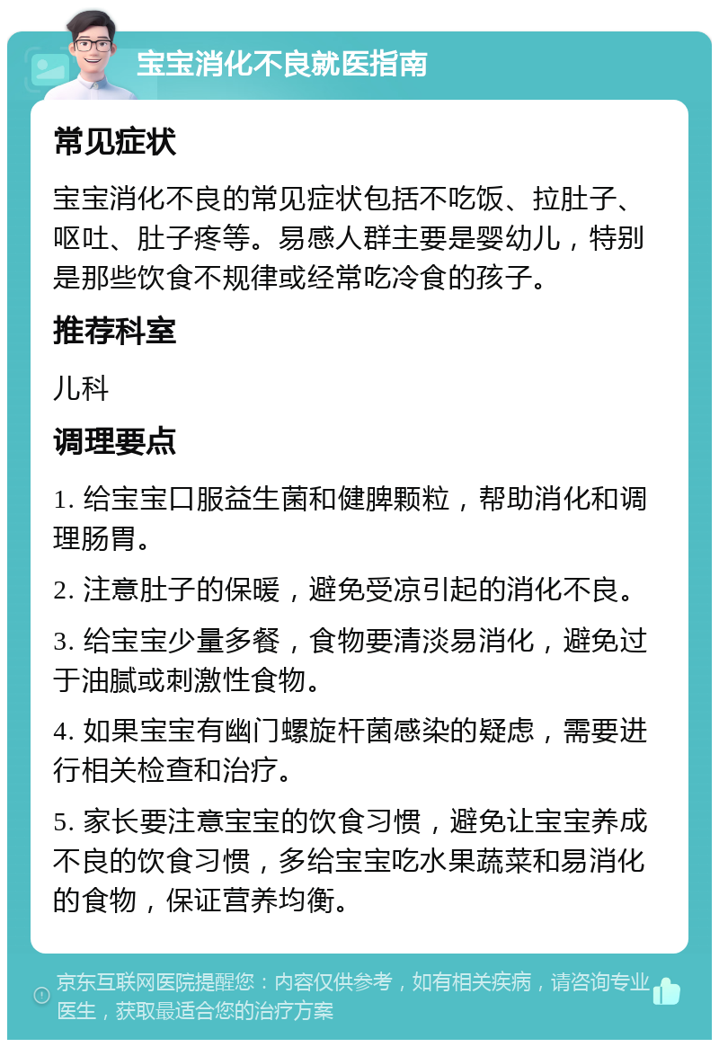 宝宝消化不良就医指南 常见症状 宝宝消化不良的常见症状包括不吃饭、拉肚子、呕吐、肚子疼等。易感人群主要是婴幼儿，特别是那些饮食不规律或经常吃冷食的孩子。 推荐科室 儿科 调理要点 1. 给宝宝口服益生菌和健脾颗粒，帮助消化和调理肠胃。 2. 注意肚子的保暖，避免受凉引起的消化不良。 3. 给宝宝少量多餐，食物要清淡易消化，避免过于油腻或刺激性食物。 4. 如果宝宝有幽门螺旋杆菌感染的疑虑，需要进行相关检查和治疗。 5. 家长要注意宝宝的饮食习惯，避免让宝宝养成不良的饮食习惯，多给宝宝吃水果蔬菜和易消化的食物，保证营养均衡。