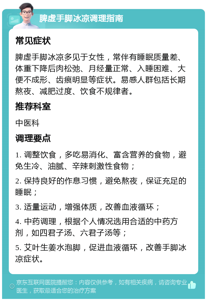 脾虚手脚冰凉调理指南 常见症状 脾虚手脚冰凉多见于女性，常伴有睡眠质量差、体重下降后肉松弛、月经量正常、入睡困难、大便不成形、齿痕明显等症状。易感人群包括长期熬夜、减肥过度、饮食不规律者。 推荐科室 中医科 调理要点 1. 调整饮食，多吃易消化、富含营养的食物，避免生冷、油腻、辛辣刺激性食物； 2. 保持良好的作息习惯，避免熬夜，保证充足的睡眠； 3. 适量运动，增强体质，改善血液循环； 4. 中药调理，根据个人情况选用合适的中药方剂，如四君子汤、六君子汤等； 5. 艾叶生姜水泡脚，促进血液循环，改善手脚冰凉症状。