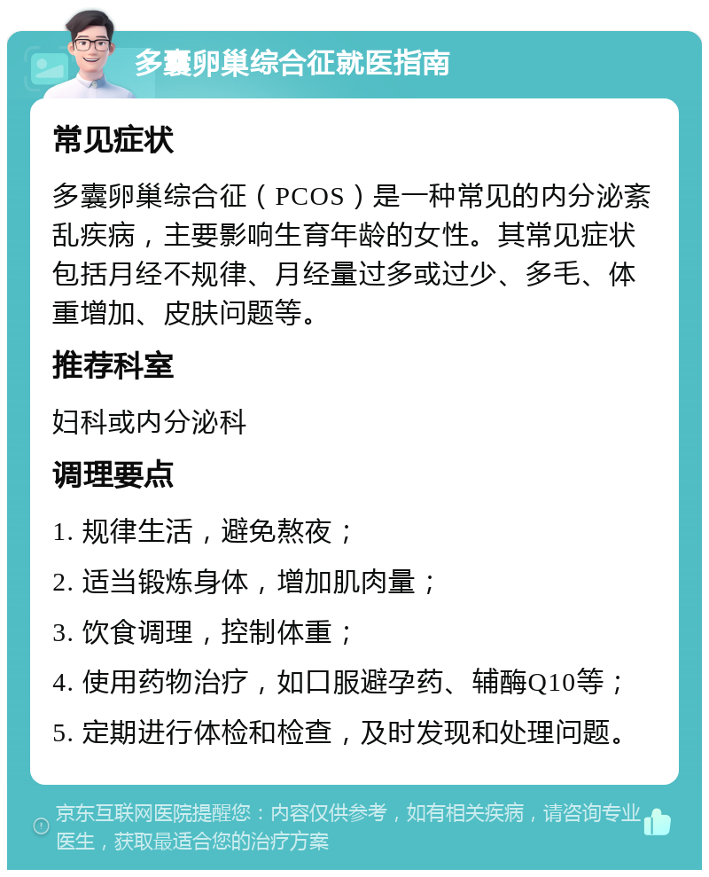 多囊卵巢综合征就医指南 常见症状 多囊卵巢综合征（PCOS）是一种常见的内分泌紊乱疾病，主要影响生育年龄的女性。其常见症状包括月经不规律、月经量过多或过少、多毛、体重增加、皮肤问题等。 推荐科室 妇科或内分泌科 调理要点 1. 规律生活，避免熬夜； 2. 适当锻炼身体，增加肌肉量； 3. 饮食调理，控制体重； 4. 使用药物治疗，如口服避孕药、辅酶Q10等； 5. 定期进行体检和检查，及时发现和处理问题。