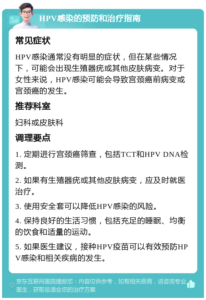 HPV感染的预防和治疗指南 常见症状 HPV感染通常没有明显的症状，但在某些情况下，可能会出现生殖器疣或其他皮肤病变。对于女性来说，HPV感染可能会导致宫颈癌前病变或宫颈癌的发生。 推荐科室 妇科或皮肤科 调理要点 1. 定期进行宫颈癌筛查，包括TCT和HPV DNA检测。 2. 如果有生殖器疣或其他皮肤病变，应及时就医治疗。 3. 使用安全套可以降低HPV感染的风险。 4. 保持良好的生活习惯，包括充足的睡眠、均衡的饮食和适量的运动。 5. 如果医生建议，接种HPV疫苗可以有效预防HPV感染和相关疾病的发生。