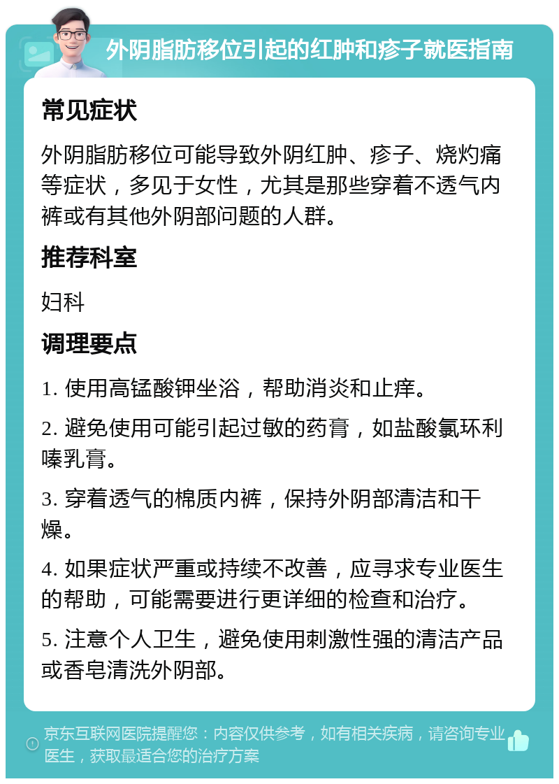 外阴脂肪移位引起的红肿和疹子就医指南 常见症状 外阴脂肪移位可能导致外阴红肿、疹子、烧灼痛等症状，多见于女性，尤其是那些穿着不透气内裤或有其他外阴部问题的人群。 推荐科室 妇科 调理要点 1. 使用高锰酸钾坐浴，帮助消炎和止痒。 2. 避免使用可能引起过敏的药膏，如盐酸氯环利嗪乳膏。 3. 穿着透气的棉质内裤，保持外阴部清洁和干燥。 4. 如果症状严重或持续不改善，应寻求专业医生的帮助，可能需要进行更详细的检查和治疗。 5. 注意个人卫生，避免使用刺激性强的清洁产品或香皂清洗外阴部。