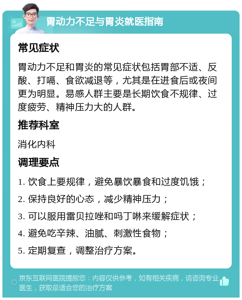 胃动力不足与胃炎就医指南 常见症状 胃动力不足和胃炎的常见症状包括胃部不适、反酸、打嗝、食欲减退等，尤其是在进食后或夜间更为明显。易感人群主要是长期饮食不规律、过度疲劳、精神压力大的人群。 推荐科室 消化内科 调理要点 1. 饮食上要规律，避免暴饮暴食和过度饥饿； 2. 保持良好的心态，减少精神压力； 3. 可以服用雷贝拉唑和吗丁啉来缓解症状； 4. 避免吃辛辣、油腻、刺激性食物； 5. 定期复查，调整治疗方案。