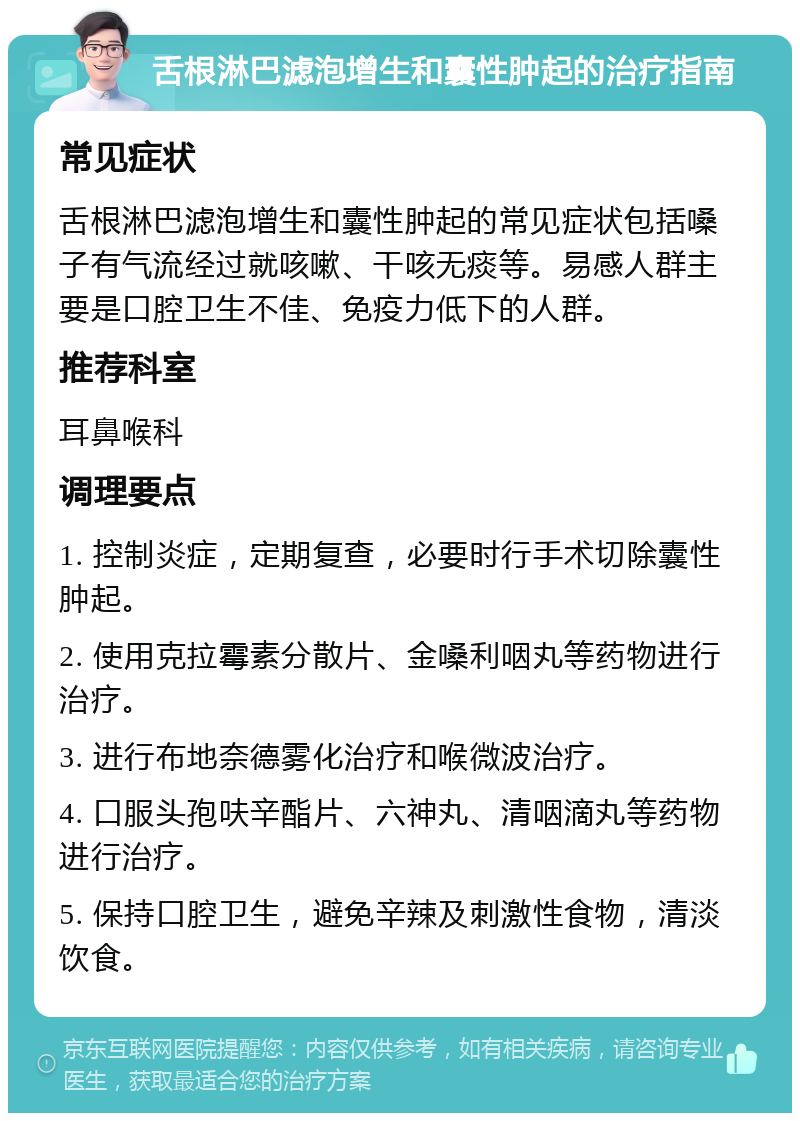 舌根淋巴滤泡增生和囊性肿起的治疗指南 常见症状 舌根淋巴滤泡增生和囊性肿起的常见症状包括嗓子有气流经过就咳嗽、干咳无痰等。易感人群主要是口腔卫生不佳、免疫力低下的人群。 推荐科室 耳鼻喉科 调理要点 1. 控制炎症，定期复查，必要时行手术切除囊性肿起。 2. 使用克拉霉素分散片、金嗓利咽丸等药物进行治疗。 3. 进行布地奈德雾化治疗和喉微波治疗。 4. 口服头孢呋辛酯片、六神丸、清咽滴丸等药物进行治疗。 5. 保持口腔卫生，避免辛辣及刺激性食物，清淡饮食。