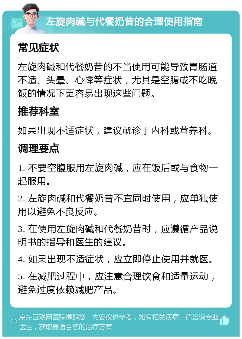 左旋肉碱与代餐奶昔的合理使用指南 常见症状 左旋肉碱和代餐奶昔的不当使用可能导致胃肠道不适、头晕、心悸等症状，尤其是空腹或不吃晚饭的情况下更容易出现这些问题。 推荐科室 如果出现不适症状，建议就诊于内科或营养科。 调理要点 1. 不要空腹服用左旋肉碱，应在饭后或与食物一起服用。 2. 左旋肉碱和代餐奶昔不宜同时使用，应单独使用以避免不良反应。 3. 在使用左旋肉碱和代餐奶昔时，应遵循产品说明书的指导和医生的建议。 4. 如果出现不适症状，应立即停止使用并就医。 5. 在减肥过程中，应注意合理饮食和适量运动，避免过度依赖减肥产品。