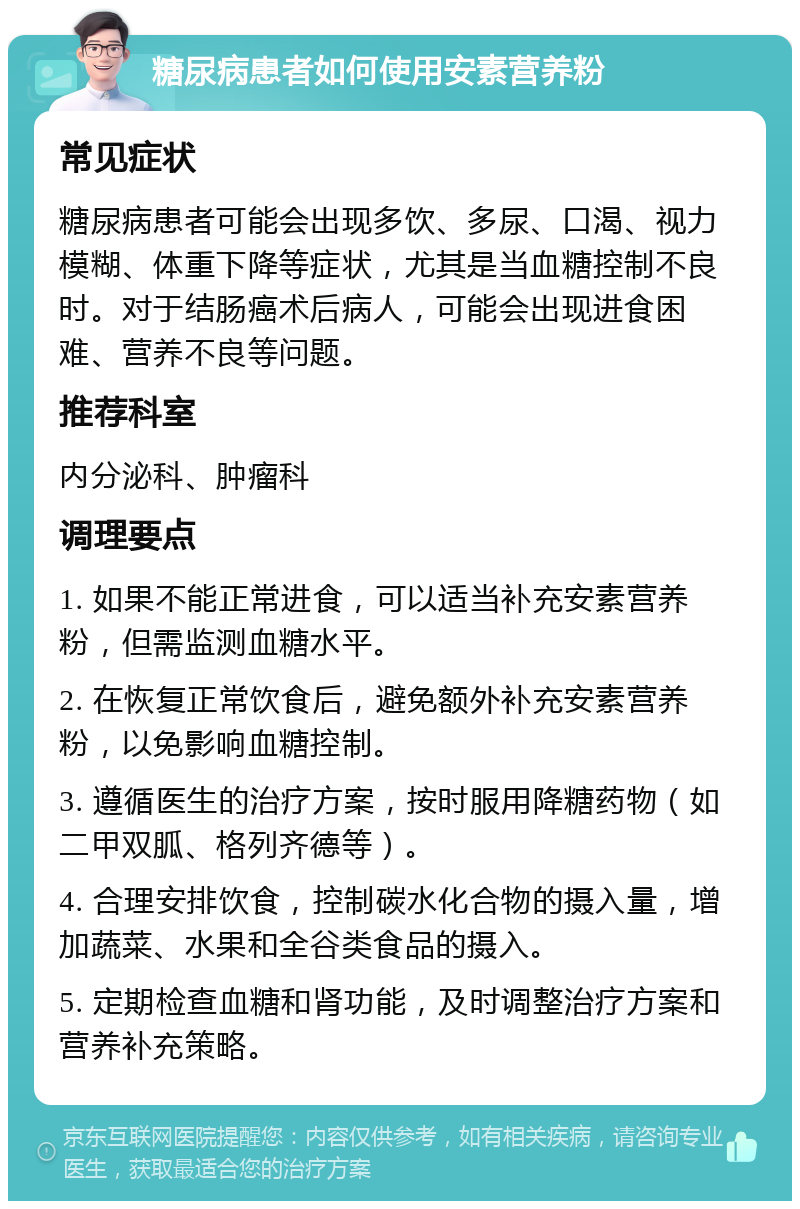 糖尿病患者如何使用安素营养粉 常见症状 糖尿病患者可能会出现多饮、多尿、口渴、视力模糊、体重下降等症状，尤其是当血糖控制不良时。对于结肠癌术后病人，可能会出现进食困难、营养不良等问题。 推荐科室 内分泌科、肿瘤科 调理要点 1. 如果不能正常进食，可以适当补充安素营养粉，但需监测血糖水平。 2. 在恢复正常饮食后，避免额外补充安素营养粉，以免影响血糖控制。 3. 遵循医生的治疗方案，按时服用降糖药物（如二甲双胍、格列齐德等）。 4. 合理安排饮食，控制碳水化合物的摄入量，增加蔬菜、水果和全谷类食品的摄入。 5. 定期检查血糖和肾功能，及时调整治疗方案和营养补充策略。