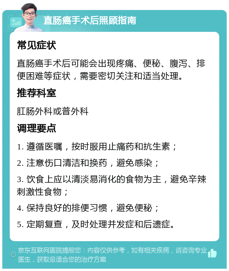 直肠癌手术后照顾指南 常见症状 直肠癌手术后可能会出现疼痛、便秘、腹泻、排便困难等症状，需要密切关注和适当处理。 推荐科室 肛肠外科或普外科 调理要点 1. 遵循医嘱，按时服用止痛药和抗生素； 2. 注意伤口清洁和换药，避免感染； 3. 饮食上应以清淡易消化的食物为主，避免辛辣刺激性食物； 4. 保持良好的排便习惯，避免便秘； 5. 定期复查，及时处理并发症和后遗症。