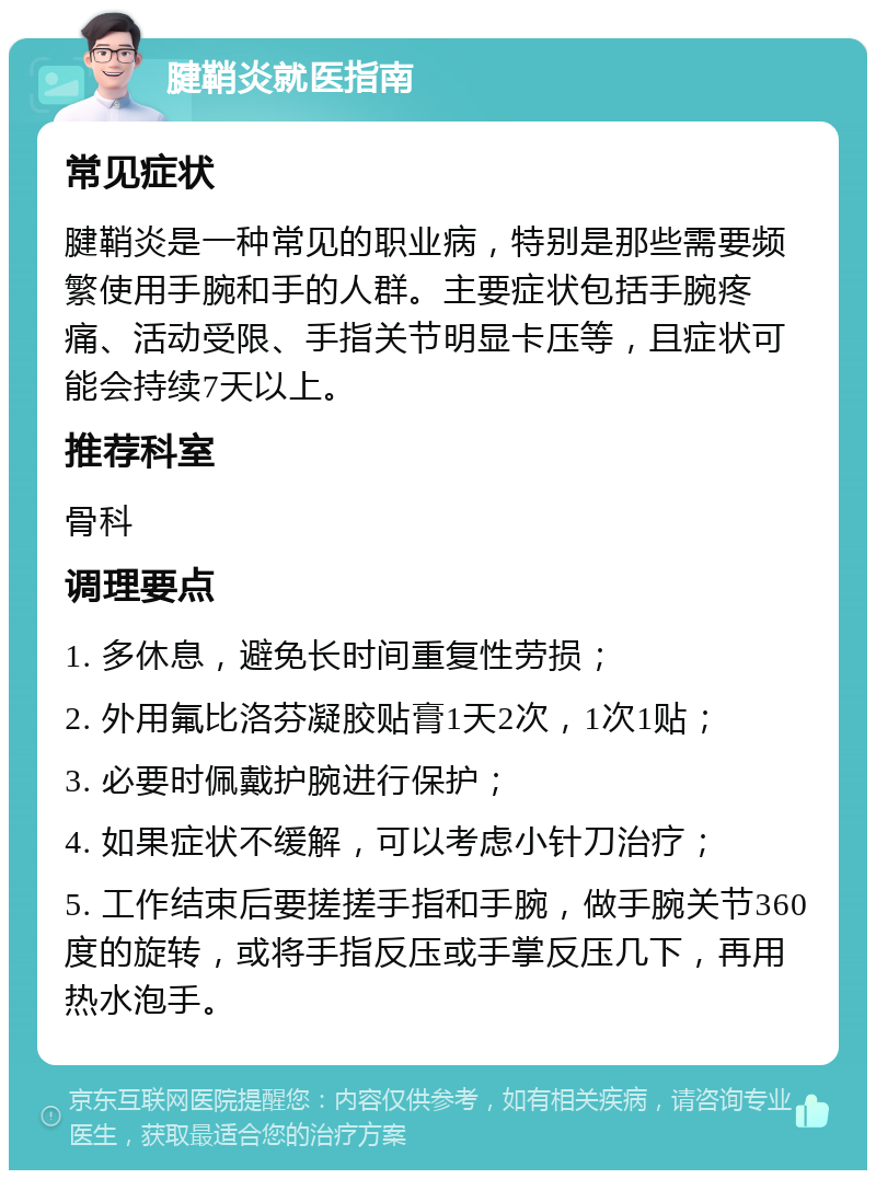 腱鞘炎就医指南 常见症状 腱鞘炎是一种常见的职业病，特别是那些需要频繁使用手腕和手的人群。主要症状包括手腕疼痛、活动受限、手指关节明显卡压等，且症状可能会持续7天以上。 推荐科室 骨科 调理要点 1. 多休息，避免长时间重复性劳损； 2. 外用氟比洛芬凝胶贴膏1天2次，1次1贴； 3. 必要时佩戴护腕进行保护； 4. 如果症状不缓解，可以考虑小针刀治疗； 5. 工作结束后要搓搓手指和手腕，做手腕关节360度的旋转，或将手指反压或手掌反压几下，再用热水泡手。