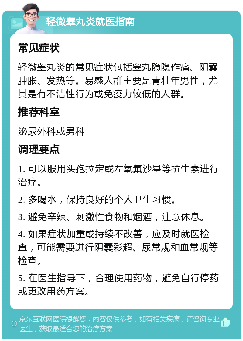 轻微睾丸炎就医指南 常见症状 轻微睾丸炎的常见症状包括睾丸隐隐作痛、阴囊肿胀、发热等。易感人群主要是青壮年男性，尤其是有不洁性行为或免疫力较低的人群。 推荐科室 泌尿外科或男科 调理要点 1. 可以服用头孢拉定或左氧氟沙星等抗生素进行治疗。 2. 多喝水，保持良好的个人卫生习惯。 3. 避免辛辣、刺激性食物和烟酒，注意休息。 4. 如果症状加重或持续不改善，应及时就医检查，可能需要进行阴囊彩超、尿常规和血常规等检查。 5. 在医生指导下，合理使用药物，避免自行停药或更改用药方案。