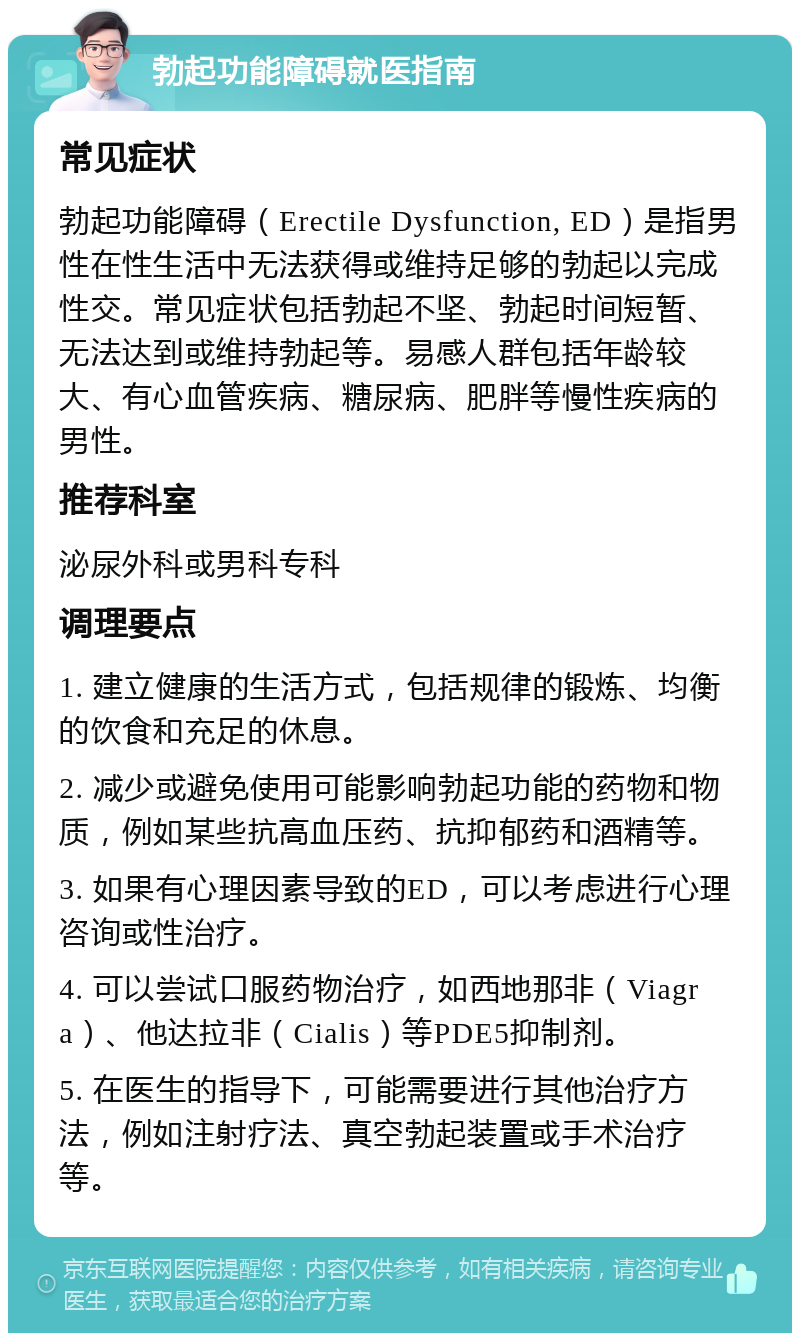 勃起功能障碍就医指南 常见症状 勃起功能障碍（Erectile Dysfunction, ED）是指男性在性生活中无法获得或维持足够的勃起以完成性交。常见症状包括勃起不坚、勃起时间短暂、无法达到或维持勃起等。易感人群包括年龄较大、有心血管疾病、糖尿病、肥胖等慢性疾病的男性。 推荐科室 泌尿外科或男科专科 调理要点 1. 建立健康的生活方式，包括规律的锻炼、均衡的饮食和充足的休息。 2. 减少或避免使用可能影响勃起功能的药物和物质，例如某些抗高血压药、抗抑郁药和酒精等。 3. 如果有心理因素导致的ED，可以考虑进行心理咨询或性治疗。 4. 可以尝试口服药物治疗，如西地那非（Viagra）、他达拉非（Cialis）等PDE5抑制剂。 5. 在医生的指导下，可能需要进行其他治疗方法，例如注射疗法、真空勃起装置或手术治疗等。