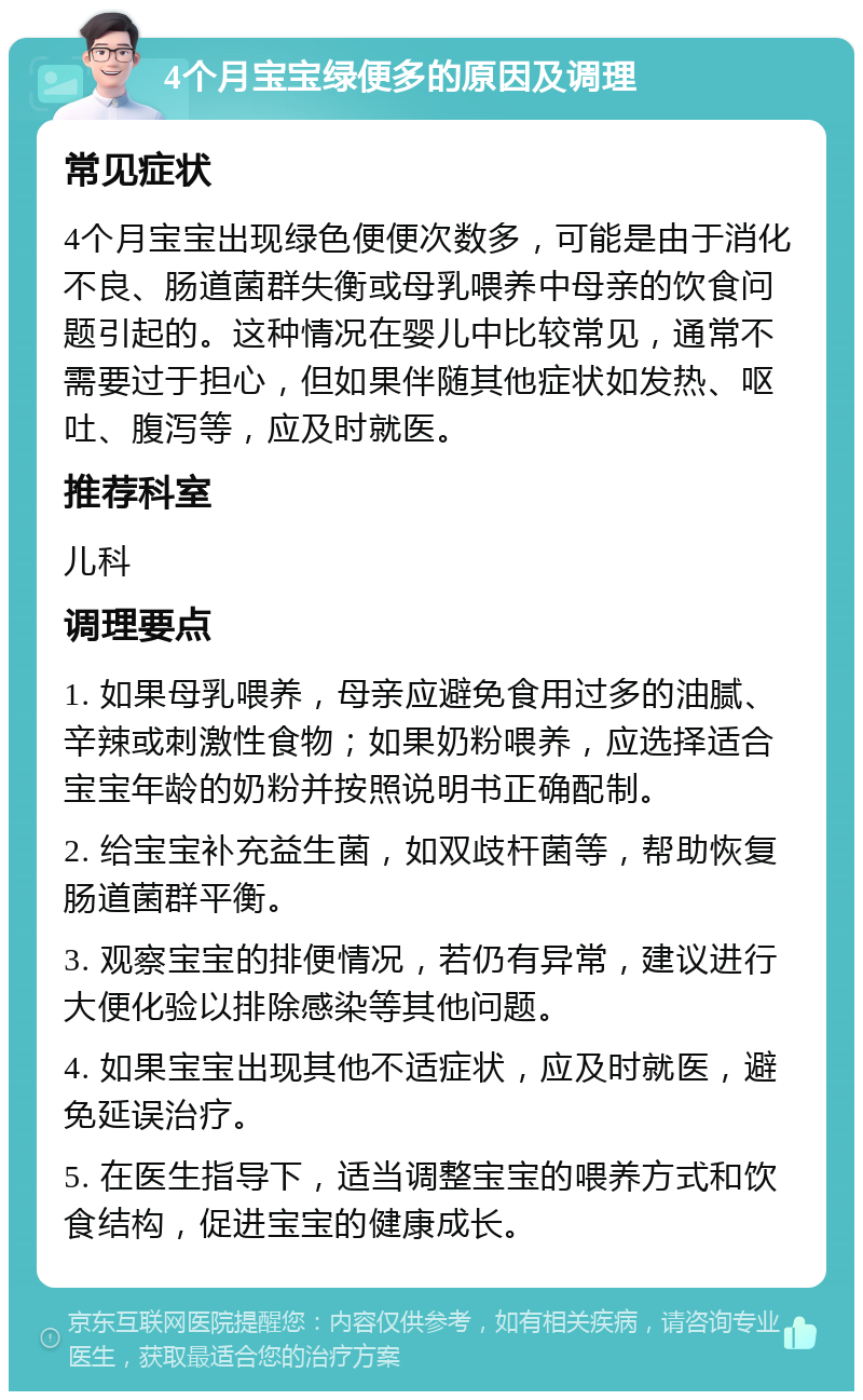 4个月宝宝绿便多的原因及调理 常见症状 4个月宝宝出现绿色便便次数多，可能是由于消化不良、肠道菌群失衡或母乳喂养中母亲的饮食问题引起的。这种情况在婴儿中比较常见，通常不需要过于担心，但如果伴随其他症状如发热、呕吐、腹泻等，应及时就医。 推荐科室 儿科 调理要点 1. 如果母乳喂养，母亲应避免食用过多的油腻、辛辣或刺激性食物；如果奶粉喂养，应选择适合宝宝年龄的奶粉并按照说明书正确配制。 2. 给宝宝补充益生菌，如双歧杆菌等，帮助恢复肠道菌群平衡。 3. 观察宝宝的排便情况，若仍有异常，建议进行大便化验以排除感染等其他问题。 4. 如果宝宝出现其他不适症状，应及时就医，避免延误治疗。 5. 在医生指导下，适当调整宝宝的喂养方式和饮食结构，促进宝宝的健康成长。