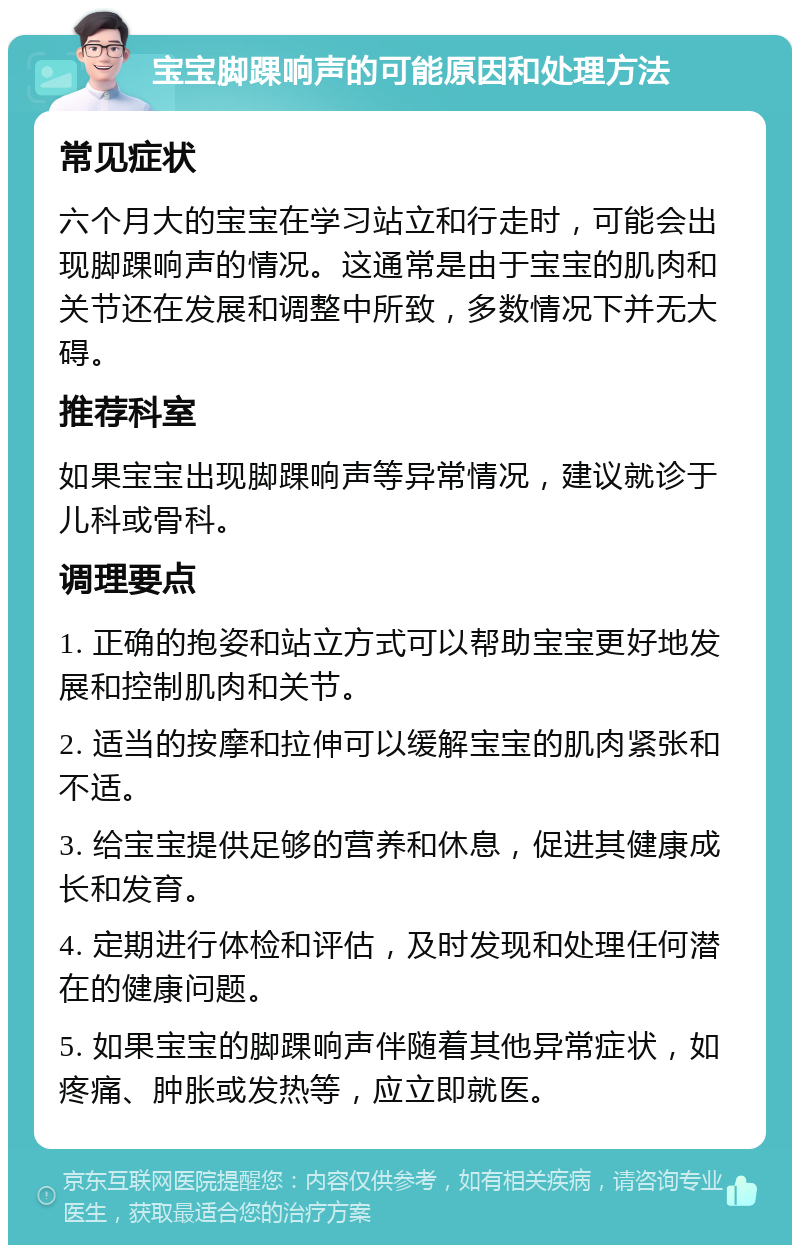 宝宝脚踝响声的可能原因和处理方法 常见症状 六个月大的宝宝在学习站立和行走时，可能会出现脚踝响声的情况。这通常是由于宝宝的肌肉和关节还在发展和调整中所致，多数情况下并无大碍。 推荐科室 如果宝宝出现脚踝响声等异常情况，建议就诊于儿科或骨科。 调理要点 1. 正确的抱姿和站立方式可以帮助宝宝更好地发展和控制肌肉和关节。 2. 适当的按摩和拉伸可以缓解宝宝的肌肉紧张和不适。 3. 给宝宝提供足够的营养和休息，促进其健康成长和发育。 4. 定期进行体检和评估，及时发现和处理任何潜在的健康问题。 5. 如果宝宝的脚踝响声伴随着其他异常症状，如疼痛、肿胀或发热等，应立即就医。