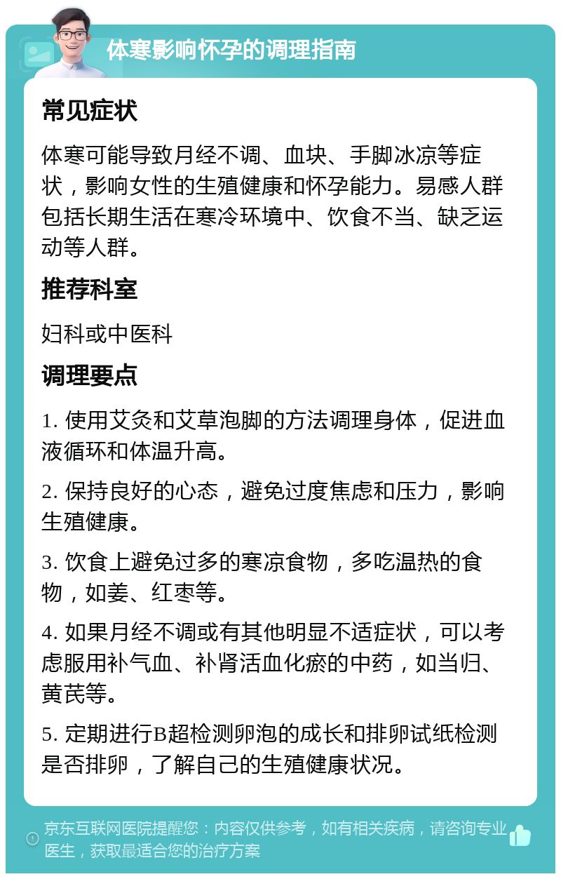 体寒影响怀孕的调理指南 常见症状 体寒可能导致月经不调、血块、手脚冰凉等症状，影响女性的生殖健康和怀孕能力。易感人群包括长期生活在寒冷环境中、饮食不当、缺乏运动等人群。 推荐科室 妇科或中医科 调理要点 1. 使用艾灸和艾草泡脚的方法调理身体，促进血液循环和体温升高。 2. 保持良好的心态，避免过度焦虑和压力，影响生殖健康。 3. 饮食上避免过多的寒凉食物，多吃温热的食物，如姜、红枣等。 4. 如果月经不调或有其他明显不适症状，可以考虑服用补气血、补肾活血化瘀的中药，如当归、黄芪等。 5. 定期进行B超检测卵泡的成长和排卵试纸检测是否排卵，了解自己的生殖健康状况。