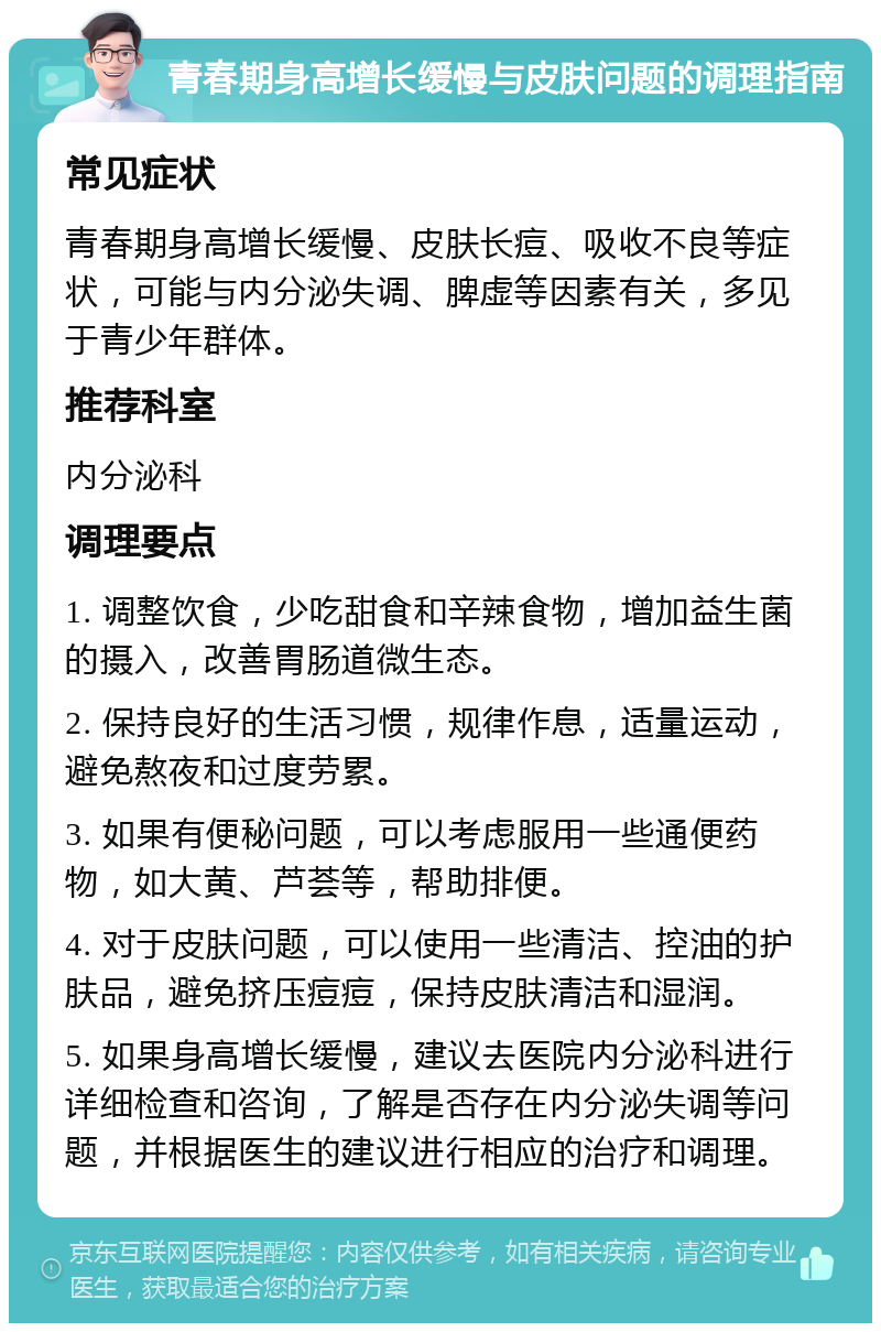 青春期身高增长缓慢与皮肤问题的调理指南 常见症状 青春期身高增长缓慢、皮肤长痘、吸收不良等症状，可能与内分泌失调、脾虚等因素有关，多见于青少年群体。 推荐科室 内分泌科 调理要点 1. 调整饮食，少吃甜食和辛辣食物，增加益生菌的摄入，改善胃肠道微生态。 2. 保持良好的生活习惯，规律作息，适量运动，避免熬夜和过度劳累。 3. 如果有便秘问题，可以考虑服用一些通便药物，如大黄、芦荟等，帮助排便。 4. 对于皮肤问题，可以使用一些清洁、控油的护肤品，避免挤压痘痘，保持皮肤清洁和湿润。 5. 如果身高增长缓慢，建议去医院内分泌科进行详细检查和咨询，了解是否存在内分泌失调等问题，并根据医生的建议进行相应的治疗和调理。