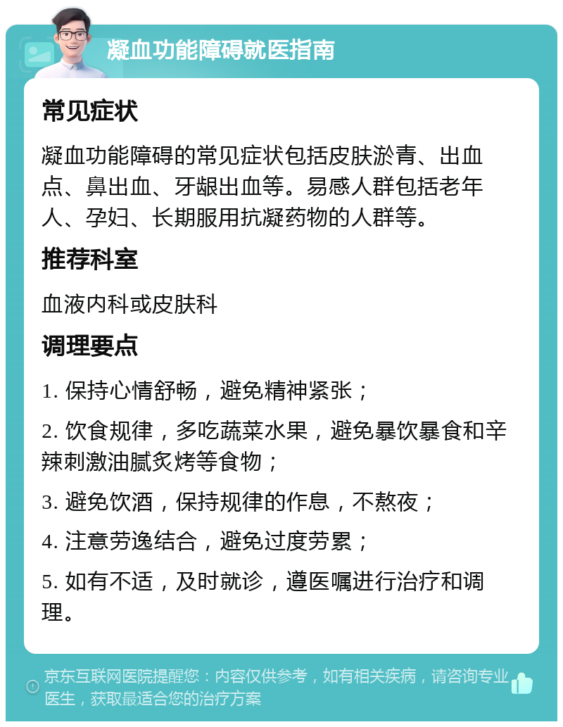 凝血功能障碍就医指南 常见症状 凝血功能障碍的常见症状包括皮肤淤青、出血点、鼻出血、牙龈出血等。易感人群包括老年人、孕妇、长期服用抗凝药物的人群等。 推荐科室 血液内科或皮肤科 调理要点 1. 保持心情舒畅，避免精神紧张； 2. 饮食规律，多吃蔬菜水果，避免暴饮暴食和辛辣刺激油腻炙烤等食物； 3. 避免饮酒，保持规律的作息，不熬夜； 4. 注意劳逸结合，避免过度劳累； 5. 如有不适，及时就诊，遵医嘱进行治疗和调理。