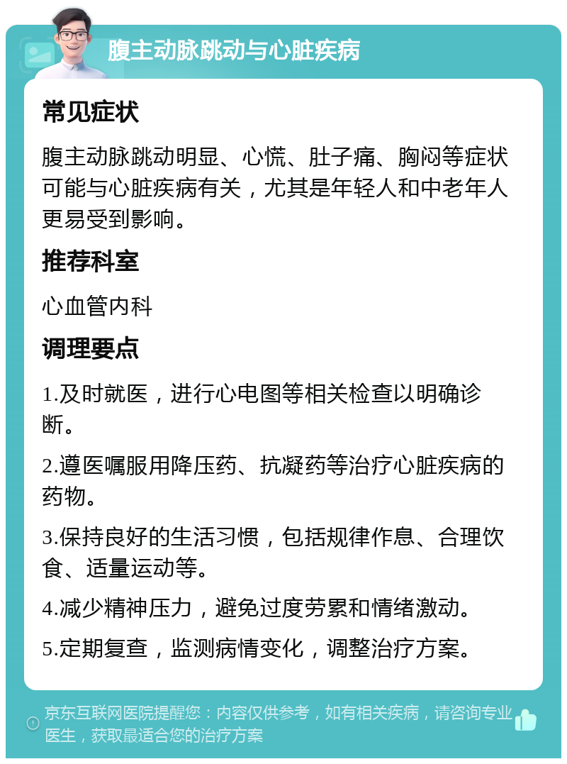 腹主动脉跳动与心脏疾病 常见症状 腹主动脉跳动明显、心慌、肚子痛、胸闷等症状可能与心脏疾病有关，尤其是年轻人和中老年人更易受到影响。 推荐科室 心血管内科 调理要点 1.及时就医，进行心电图等相关检查以明确诊断。 2.遵医嘱服用降压药、抗凝药等治疗心脏疾病的药物。 3.保持良好的生活习惯，包括规律作息、合理饮食、适量运动等。 4.减少精神压力，避免过度劳累和情绪激动。 5.定期复查，监测病情变化，调整治疗方案。