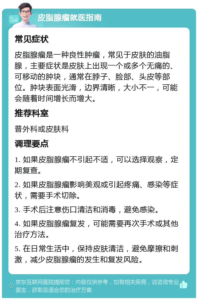 皮脂腺瘤就医指南 常见症状 皮脂腺瘤是一种良性肿瘤，常见于皮肤的油脂腺，主要症状是皮肤上出现一个或多个无痛的、可移动的肿块，通常在脖子、脸部、头皮等部位。肿块表面光滑，边界清晰，大小不一，可能会随着时间增长而增大。 推荐科室 普外科或皮肤科 调理要点 1. 如果皮脂腺瘤不引起不适，可以选择观察，定期复查。 2. 如果皮脂腺瘤影响美观或引起疼痛、感染等症状，需要手术切除。 3. 手术后注意伤口清洁和消毒，避免感染。 4. 如果皮脂腺瘤复发，可能需要再次手术或其他治疗方法。 5. 在日常生活中，保持皮肤清洁，避免摩擦和刺激，减少皮脂腺瘤的发生和复发风险。