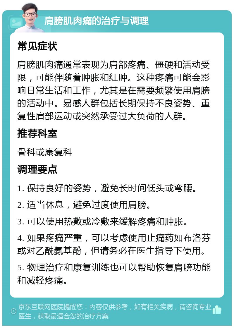 肩膀肌肉痛的治疗与调理 常见症状 肩膀肌肉痛通常表现为肩部疼痛、僵硬和活动受限，可能伴随着肿胀和红肿。这种疼痛可能会影响日常生活和工作，尤其是在需要频繁使用肩膀的活动中。易感人群包括长期保持不良姿势、重复性肩部运动或突然承受过大负荷的人群。 推荐科室 骨科或康复科 调理要点 1. 保持良好的姿势，避免长时间低头或弯腰。 2. 适当休息，避免过度使用肩膀。 3. 可以使用热敷或冷敷来缓解疼痛和肿胀。 4. 如果疼痛严重，可以考虑使用止痛药如布洛芬或对乙酰氨基酚，但请务必在医生指导下使用。 5. 物理治疗和康复训练也可以帮助恢复肩膀功能和减轻疼痛。