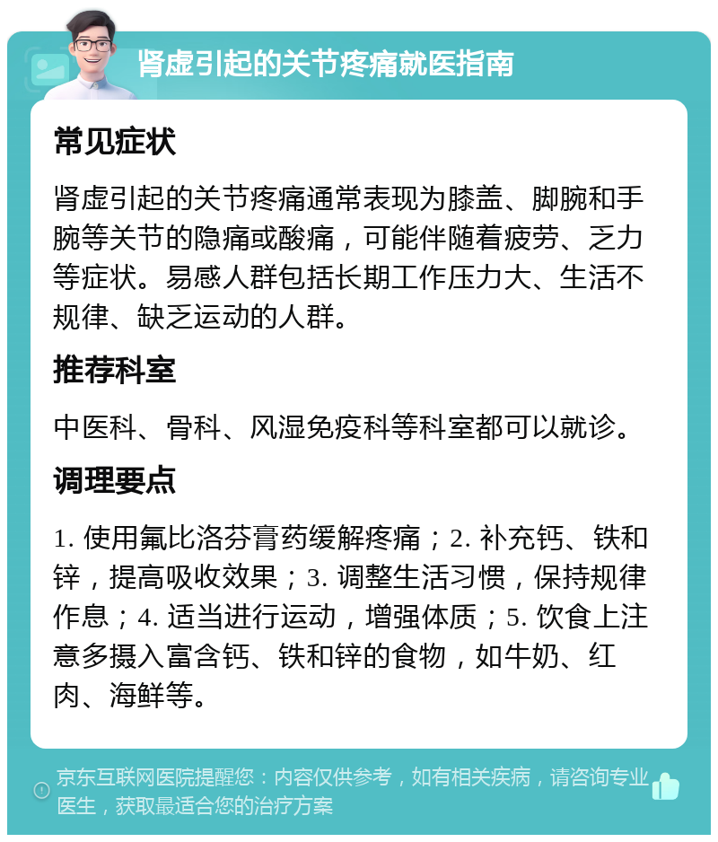 肾虚引起的关节疼痛就医指南 常见症状 肾虚引起的关节疼痛通常表现为膝盖、脚腕和手腕等关节的隐痛或酸痛，可能伴随着疲劳、乏力等症状。易感人群包括长期工作压力大、生活不规律、缺乏运动的人群。 推荐科室 中医科、骨科、风湿免疫科等科室都可以就诊。 调理要点 1. 使用氟比洛芬膏药缓解疼痛；2. 补充钙、铁和锌，提高吸收效果；3. 调整生活习惯，保持规律作息；4. 适当进行运动，增强体质；5. 饮食上注意多摄入富含钙、铁和锌的食物，如牛奶、红肉、海鲜等。