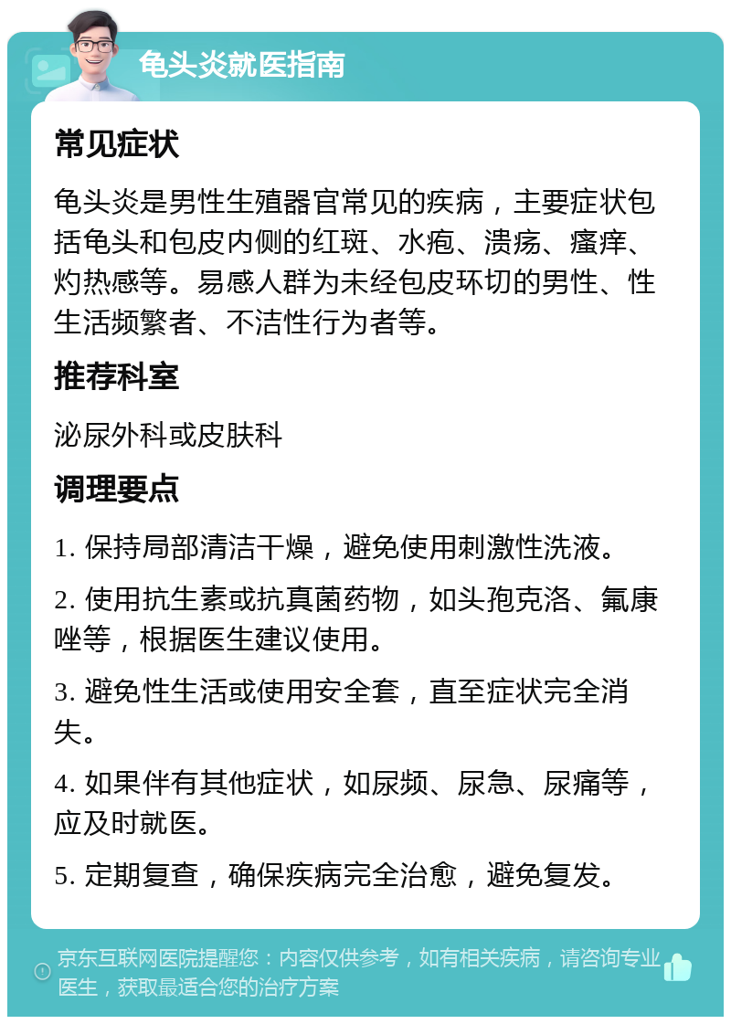 龟头炎就医指南 常见症状 龟头炎是男性生殖器官常见的疾病，主要症状包括龟头和包皮内侧的红斑、水疱、溃疡、瘙痒、灼热感等。易感人群为未经包皮环切的男性、性生活频繁者、不洁性行为者等。 推荐科室 泌尿外科或皮肤科 调理要点 1. 保持局部清洁干燥，避免使用刺激性洗液。 2. 使用抗生素或抗真菌药物，如头孢克洛、氟康唑等，根据医生建议使用。 3. 避免性生活或使用安全套，直至症状完全消失。 4. 如果伴有其他症状，如尿频、尿急、尿痛等，应及时就医。 5. 定期复查，确保疾病完全治愈，避免复发。