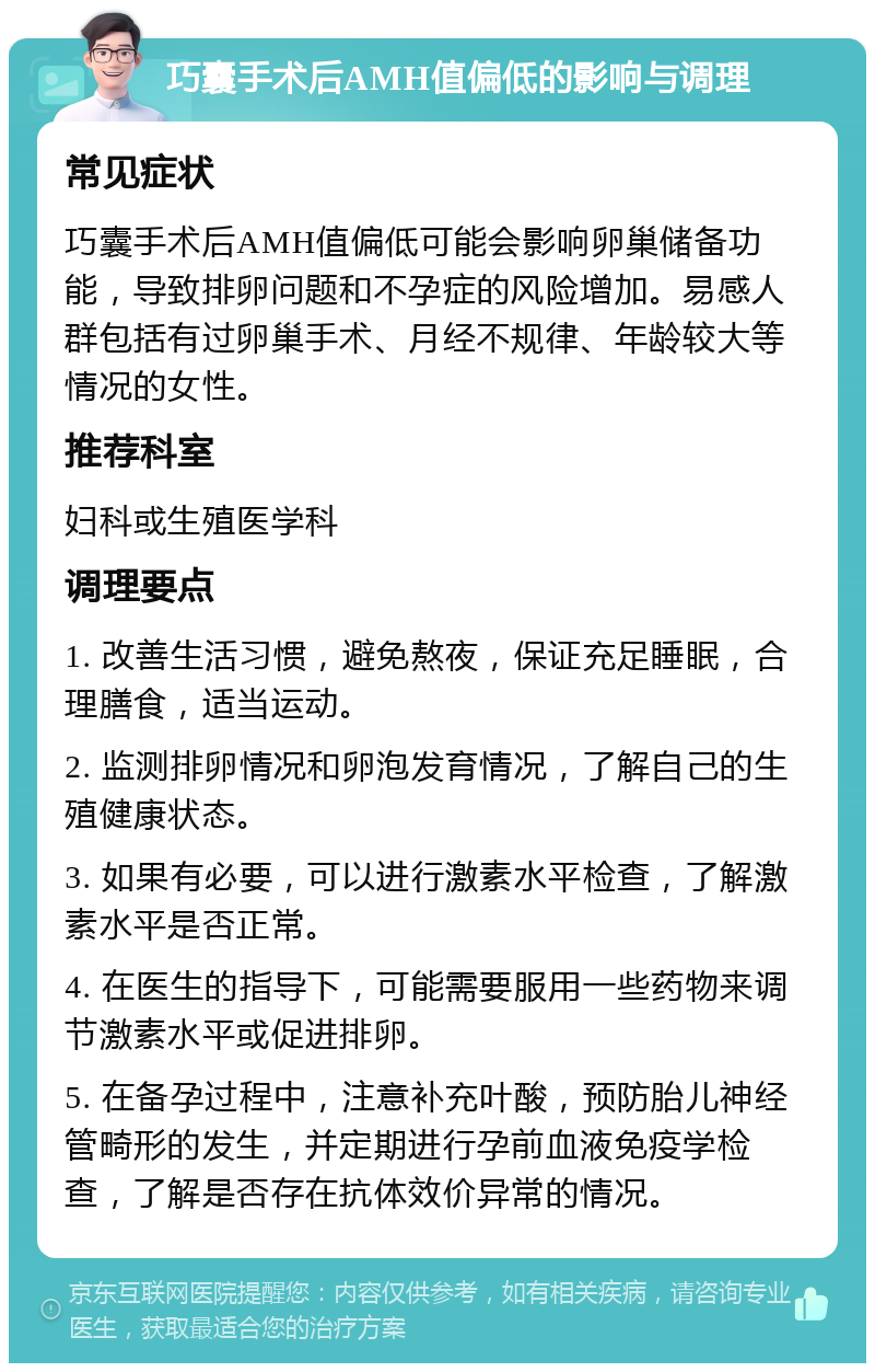 巧囊手术后AMH值偏低的影响与调理 常见症状 巧囊手术后AMH值偏低可能会影响卵巢储备功能，导致排卵问题和不孕症的风险增加。易感人群包括有过卵巢手术、月经不规律、年龄较大等情况的女性。 推荐科室 妇科或生殖医学科 调理要点 1. 改善生活习惯，避免熬夜，保证充足睡眠，合理膳食，适当运动。 2. 监测排卵情况和卵泡发育情况，了解自己的生殖健康状态。 3. 如果有必要，可以进行激素水平检查，了解激素水平是否正常。 4. 在医生的指导下，可能需要服用一些药物来调节激素水平或促进排卵。 5. 在备孕过程中，注意补充叶酸，预防胎儿神经管畸形的发生，并定期进行孕前血液免疫学检查，了解是否存在抗体效价异常的情况。