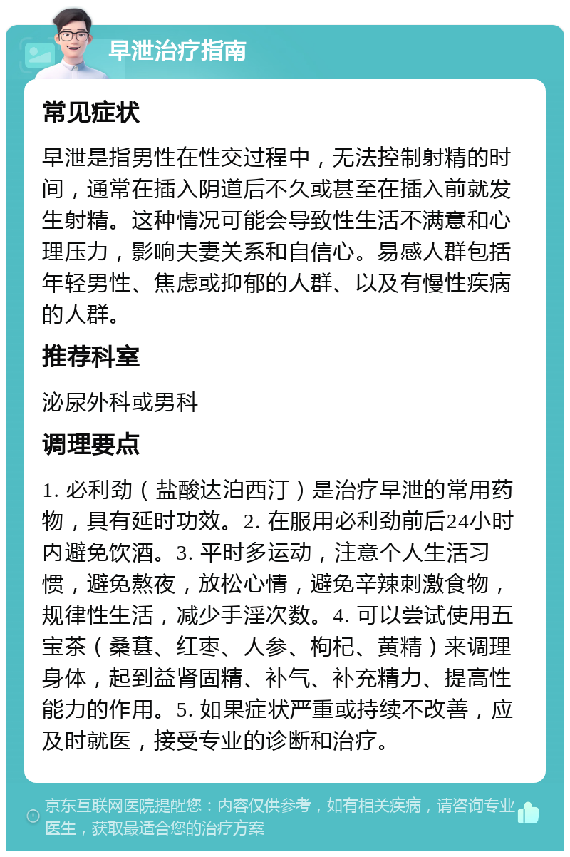 早泄治疗指南 常见症状 早泄是指男性在性交过程中，无法控制射精的时间，通常在插入阴道后不久或甚至在插入前就发生射精。这种情况可能会导致性生活不满意和心理压力，影响夫妻关系和自信心。易感人群包括年轻男性、焦虑或抑郁的人群、以及有慢性疾病的人群。 推荐科室 泌尿外科或男科 调理要点 1. 必利劲（盐酸达泊西汀）是治疗早泄的常用药物，具有延时功效。2. 在服用必利劲前后24小时内避免饮酒。3. 平时多运动，注意个人生活习惯，避免熬夜，放松心情，避免辛辣刺激食物，规律性生活，减少手淫次数。4. 可以尝试使用五宝茶（桑葚、红枣、人参、枸杞、黄精）来调理身体，起到益肾固精、补气、补充精力、提高性能力的作用。5. 如果症状严重或持续不改善，应及时就医，接受专业的诊断和治疗。