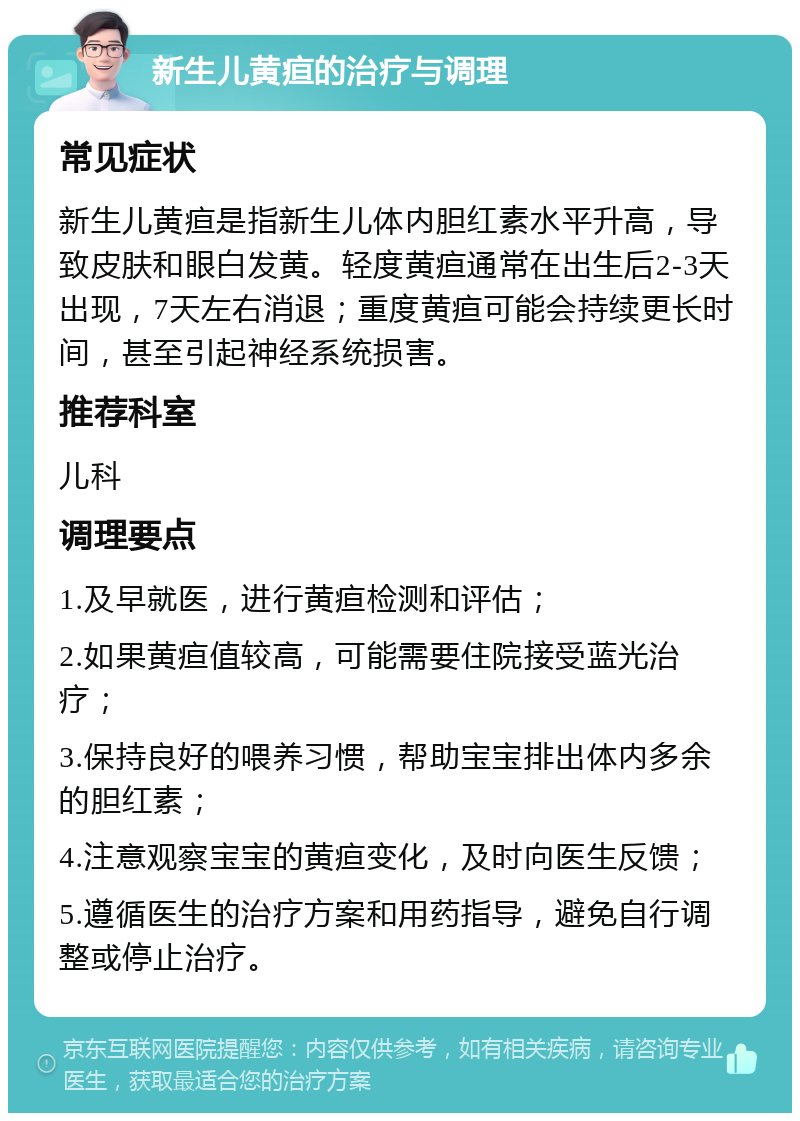 新生儿黄疸的治疗与调理 常见症状 新生儿黄疸是指新生儿体内胆红素水平升高，导致皮肤和眼白发黄。轻度黄疸通常在出生后2-3天出现，7天左右消退；重度黄疸可能会持续更长时间，甚至引起神经系统损害。 推荐科室 儿科 调理要点 1.及早就医，进行黄疸检测和评估； 2.如果黄疸值较高，可能需要住院接受蓝光治疗； 3.保持良好的喂养习惯，帮助宝宝排出体内多余的胆红素； 4.注意观察宝宝的黄疸变化，及时向医生反馈； 5.遵循医生的治疗方案和用药指导，避免自行调整或停止治疗。