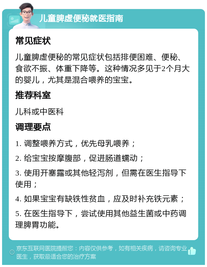 儿童脾虚便秘就医指南 常见症状 儿童脾虚便秘的常见症状包括排便困难、便秘、食欲不振、体重下降等。这种情况多见于2个月大的婴儿，尤其是混合喂养的宝宝。 推荐科室 儿科或中医科 调理要点 1. 调整喂养方式，优先母乳喂养； 2. 给宝宝按摩腹部，促进肠道蠕动； 3. 使用开塞露或其他轻泻剂，但需在医生指导下使用； 4. 如果宝宝有缺铁性贫血，应及时补充铁元素； 5. 在医生指导下，尝试使用其他益生菌或中药调理脾胃功能。