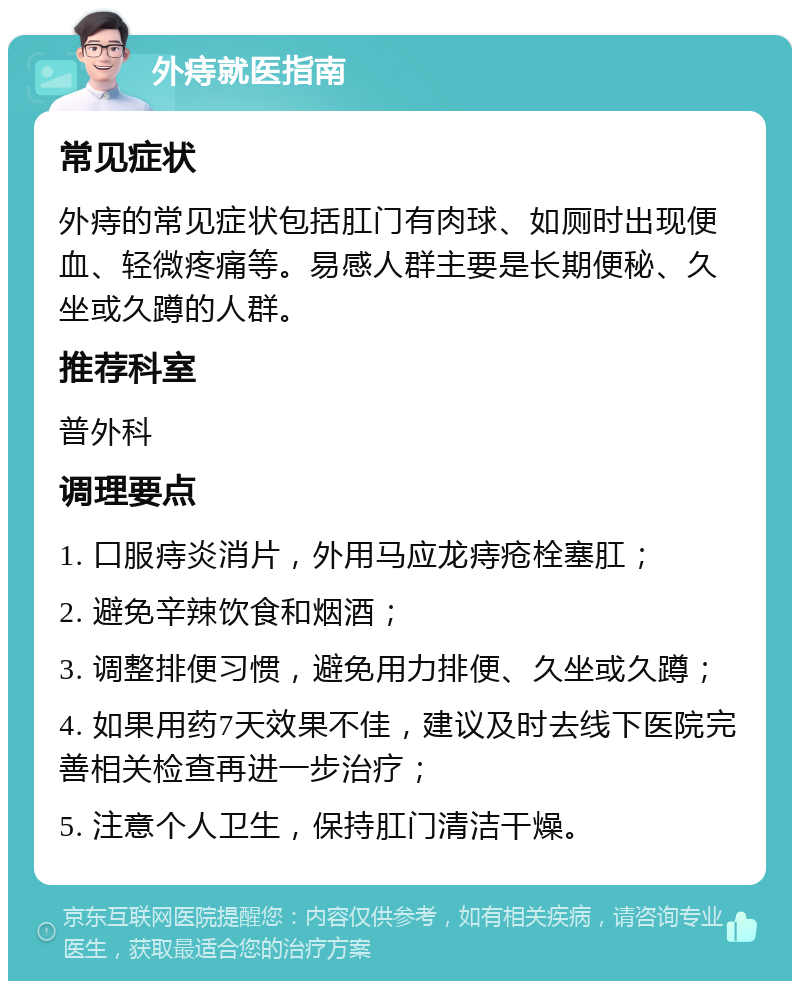 外痔就医指南 常见症状 外痔的常见症状包括肛门有肉球、如厕时出现便血、轻微疼痛等。易感人群主要是长期便秘、久坐或久蹲的人群。 推荐科室 普外科 调理要点 1. 口服痔炎消片，外用马应龙痔疮栓塞肛； 2. 避免辛辣饮食和烟酒； 3. 调整排便习惯，避免用力排便、久坐或久蹲； 4. 如果用药7天效果不佳，建议及时去线下医院完善相关检查再进一步治疗； 5. 注意个人卫生，保持肛门清洁干燥。