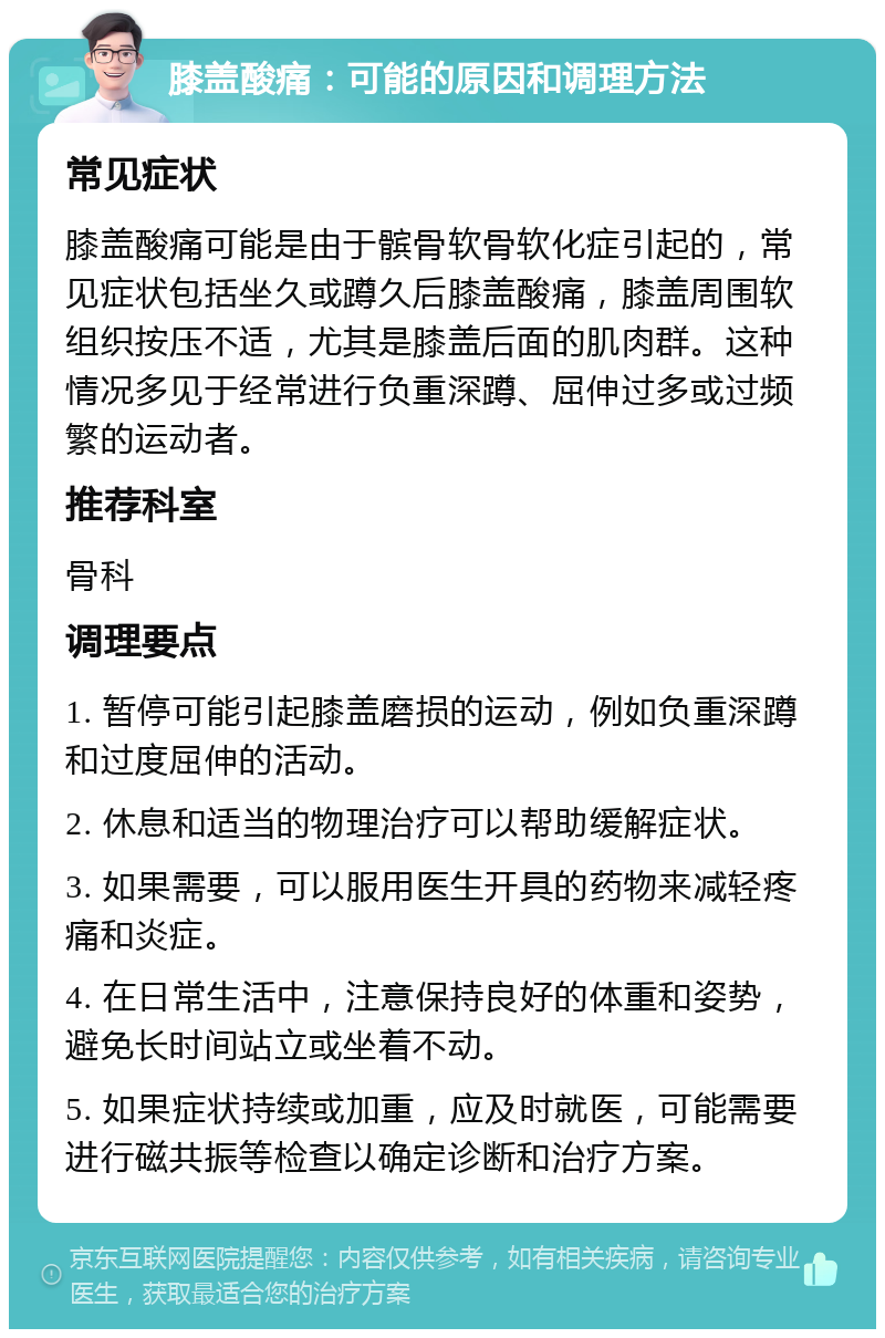 膝盖酸痛：可能的原因和调理方法 常见症状 膝盖酸痛可能是由于髌骨软骨软化症引起的，常见症状包括坐久或蹲久后膝盖酸痛，膝盖周围软组织按压不适，尤其是膝盖后面的肌肉群。这种情况多见于经常进行负重深蹲、屈伸过多或过频繁的运动者。 推荐科室 骨科 调理要点 1. 暂停可能引起膝盖磨损的运动，例如负重深蹲和过度屈伸的活动。 2. 休息和适当的物理治疗可以帮助缓解症状。 3. 如果需要，可以服用医生开具的药物来减轻疼痛和炎症。 4. 在日常生活中，注意保持良好的体重和姿势，避免长时间站立或坐着不动。 5. 如果症状持续或加重，应及时就医，可能需要进行磁共振等检查以确定诊断和治疗方案。