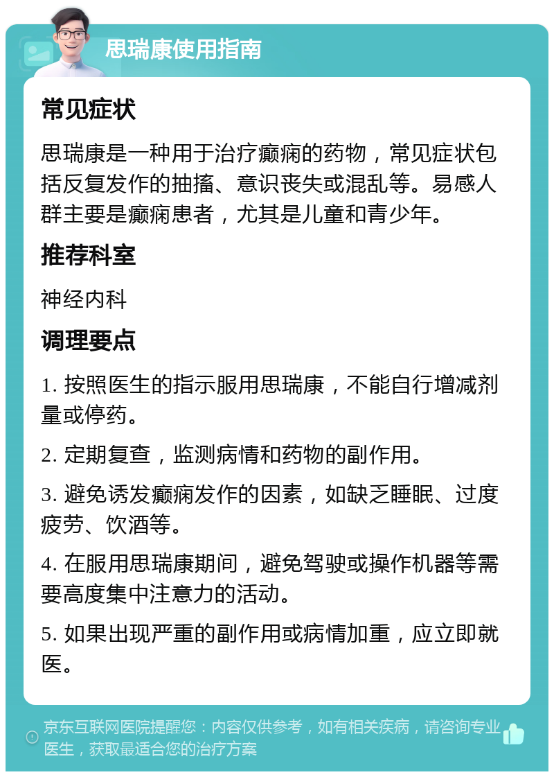 思瑞康使用指南 常见症状 思瑞康是一种用于治疗癫痫的药物，常见症状包括反复发作的抽搐、意识丧失或混乱等。易感人群主要是癫痫患者，尤其是儿童和青少年。 推荐科室 神经内科 调理要点 1. 按照医生的指示服用思瑞康，不能自行增减剂量或停药。 2. 定期复查，监测病情和药物的副作用。 3. 避免诱发癫痫发作的因素，如缺乏睡眠、过度疲劳、饮酒等。 4. 在服用思瑞康期间，避免驾驶或操作机器等需要高度集中注意力的活动。 5. 如果出现严重的副作用或病情加重，应立即就医。