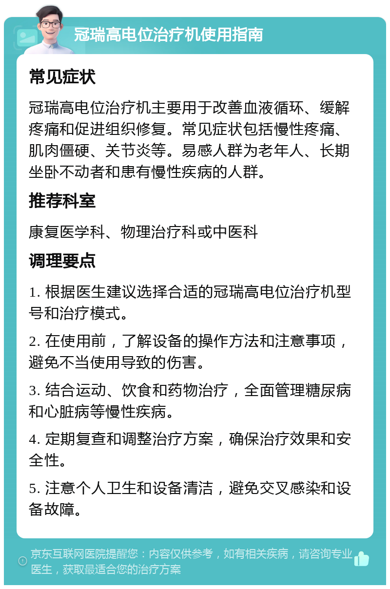 冠瑞高电位治疗机使用指南 常见症状 冠瑞高电位治疗机主要用于改善血液循环、缓解疼痛和促进组织修复。常见症状包括慢性疼痛、肌肉僵硬、关节炎等。易感人群为老年人、长期坐卧不动者和患有慢性疾病的人群。 推荐科室 康复医学科、物理治疗科或中医科 调理要点 1. 根据医生建议选择合适的冠瑞高电位治疗机型号和治疗模式。 2. 在使用前，了解设备的操作方法和注意事项，避免不当使用导致的伤害。 3. 结合运动、饮食和药物治疗，全面管理糖尿病和心脏病等慢性疾病。 4. 定期复查和调整治疗方案，确保治疗效果和安全性。 5. 注意个人卫生和设备清洁，避免交叉感染和设备故障。