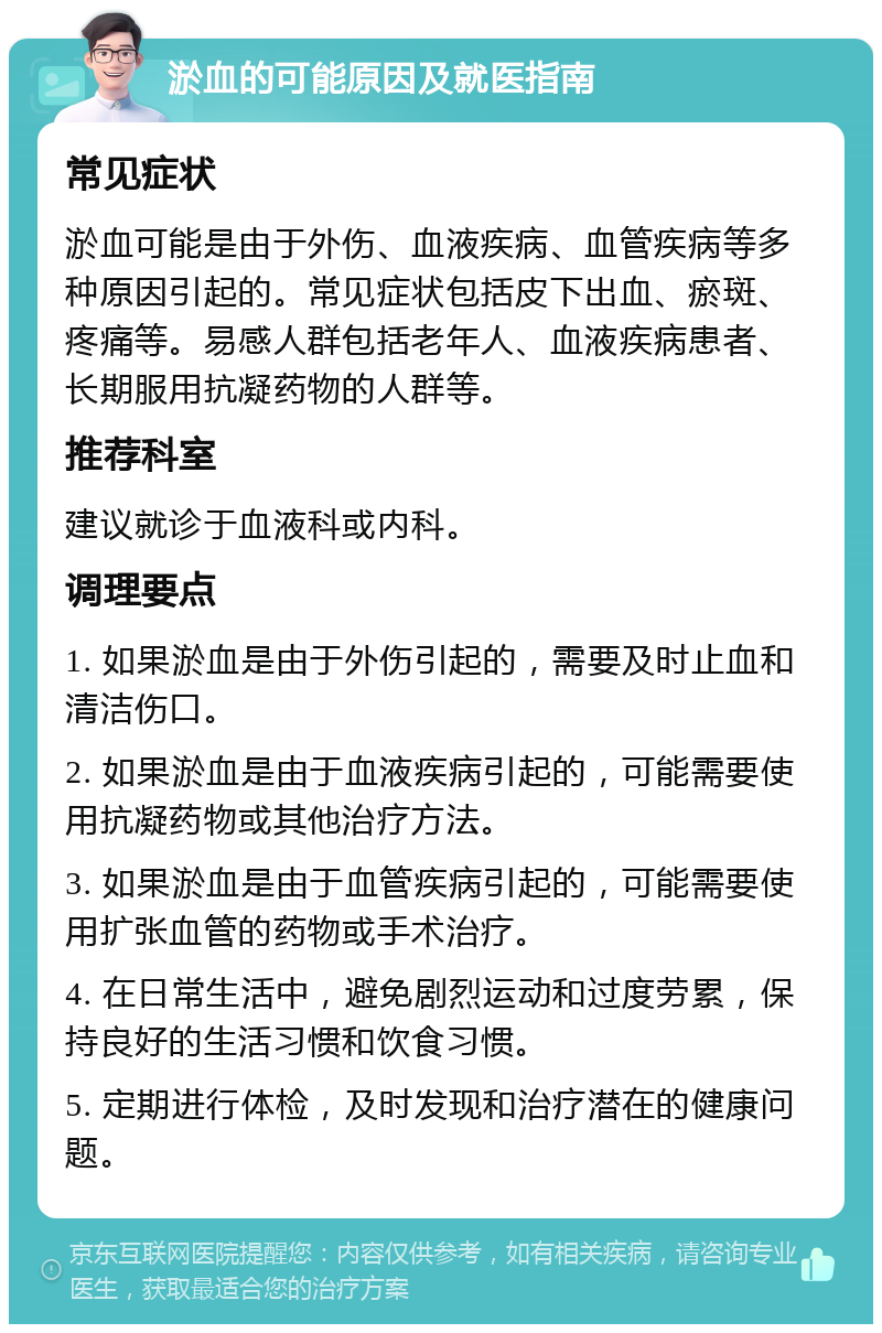 淤血的可能原因及就医指南 常见症状 淤血可能是由于外伤、血液疾病、血管疾病等多种原因引起的。常见症状包括皮下出血、瘀斑、疼痛等。易感人群包括老年人、血液疾病患者、长期服用抗凝药物的人群等。 推荐科室 建议就诊于血液科或内科。 调理要点 1. 如果淤血是由于外伤引起的，需要及时止血和清洁伤口。 2. 如果淤血是由于血液疾病引起的，可能需要使用抗凝药物或其他治疗方法。 3. 如果淤血是由于血管疾病引起的，可能需要使用扩张血管的药物或手术治疗。 4. 在日常生活中，避免剧烈运动和过度劳累，保持良好的生活习惯和饮食习惯。 5. 定期进行体检，及时发现和治疗潜在的健康问题。