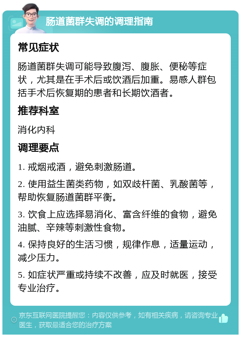 肠道菌群失调的调理指南 常见症状 肠道菌群失调可能导致腹泻、腹胀、便秘等症状，尤其是在手术后或饮酒后加重。易感人群包括手术后恢复期的患者和长期饮酒者。 推荐科室 消化内科 调理要点 1. 戒烟戒酒，避免刺激肠道。 2. 使用益生菌类药物，如双歧杆菌、乳酸菌等，帮助恢复肠道菌群平衡。 3. 饮食上应选择易消化、富含纤维的食物，避免油腻、辛辣等刺激性食物。 4. 保持良好的生活习惯，规律作息，适量运动，减少压力。 5. 如症状严重或持续不改善，应及时就医，接受专业治疗。