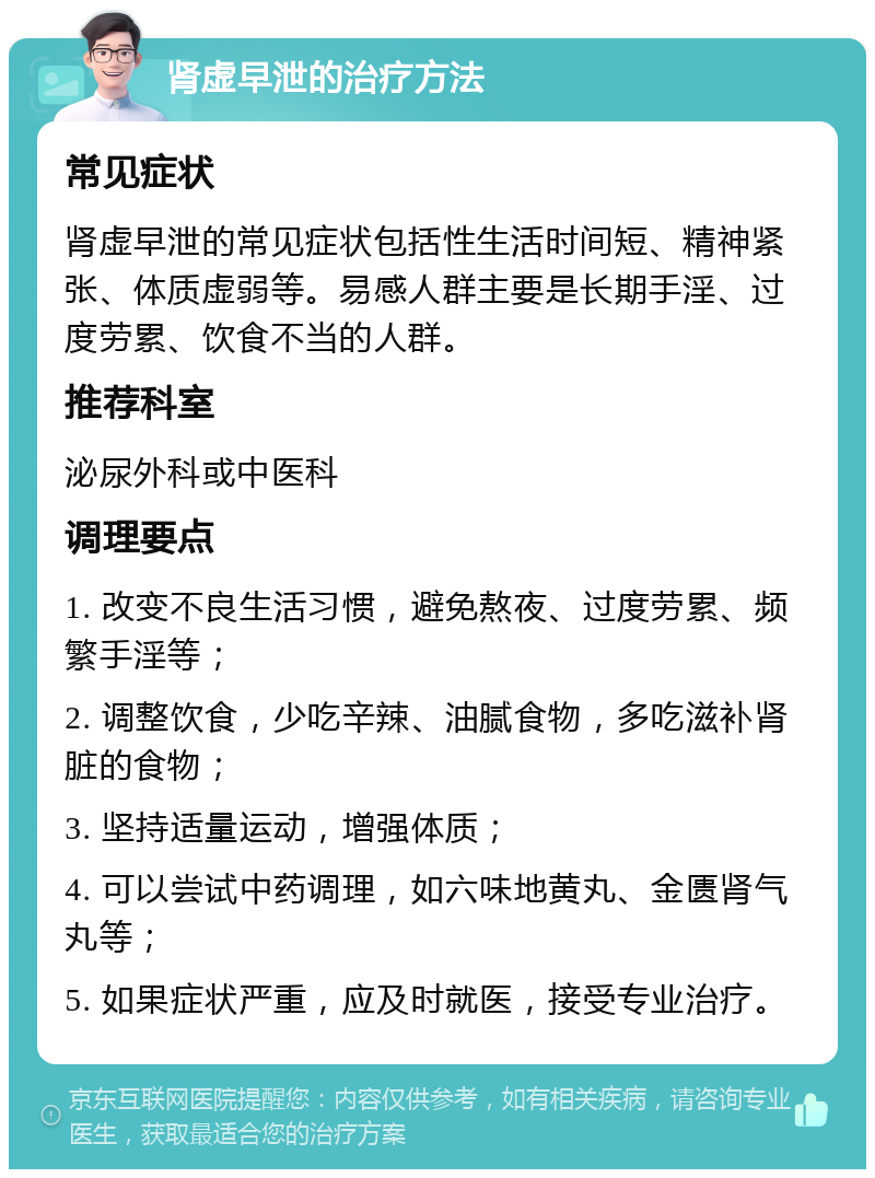 肾虚早泄的治疗方法 常见症状 肾虚早泄的常见症状包括性生活时间短、精神紧张、体质虚弱等。易感人群主要是长期手淫、过度劳累、饮食不当的人群。 推荐科室 泌尿外科或中医科 调理要点 1. 改变不良生活习惯，避免熬夜、过度劳累、频繁手淫等； 2. 调整饮食，少吃辛辣、油腻食物，多吃滋补肾脏的食物； 3. 坚持适量运动，增强体质； 4. 可以尝试中药调理，如六味地黄丸、金匮肾气丸等； 5. 如果症状严重，应及时就医，接受专业治疗。