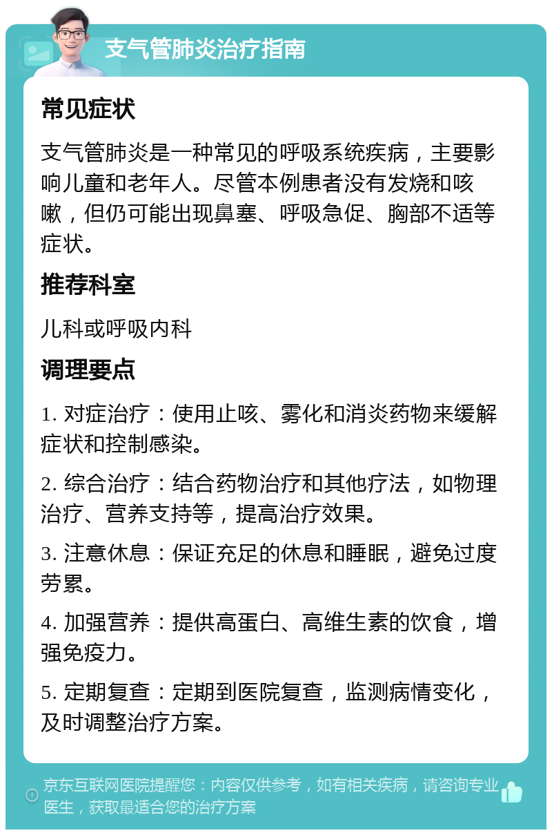 支气管肺炎治疗指南 常见症状 支气管肺炎是一种常见的呼吸系统疾病，主要影响儿童和老年人。尽管本例患者没有发烧和咳嗽，但仍可能出现鼻塞、呼吸急促、胸部不适等症状。 推荐科室 儿科或呼吸内科 调理要点 1. 对症治疗：使用止咳、雾化和消炎药物来缓解症状和控制感染。 2. 综合治疗：结合药物治疗和其他疗法，如物理治疗、营养支持等，提高治疗效果。 3. 注意休息：保证充足的休息和睡眠，避免过度劳累。 4. 加强营养：提供高蛋白、高维生素的饮食，增强免疫力。 5. 定期复查：定期到医院复查，监测病情变化，及时调整治疗方案。