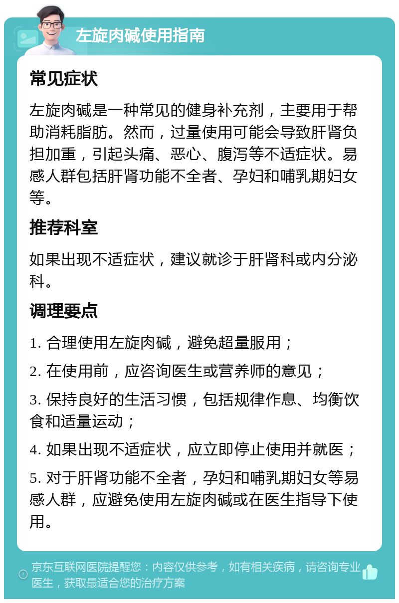 左旋肉碱使用指南 常见症状 左旋肉碱是一种常见的健身补充剂，主要用于帮助消耗脂肪。然而，过量使用可能会导致肝肾负担加重，引起头痛、恶心、腹泻等不适症状。易感人群包括肝肾功能不全者、孕妇和哺乳期妇女等。 推荐科室 如果出现不适症状，建议就诊于肝肾科或内分泌科。 调理要点 1. 合理使用左旋肉碱，避免超量服用； 2. 在使用前，应咨询医生或营养师的意见； 3. 保持良好的生活习惯，包括规律作息、均衡饮食和适量运动； 4. 如果出现不适症状，应立即停止使用并就医； 5. 对于肝肾功能不全者，孕妇和哺乳期妇女等易感人群，应避免使用左旋肉碱或在医生指导下使用。