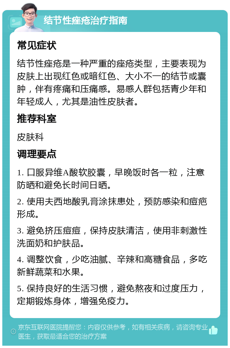 结节性痤疮治疗指南 常见症状 结节性痤疮是一种严重的痤疮类型，主要表现为皮肤上出现红色或暗红色、大小不一的结节或囊肿，伴有疼痛和压痛感。易感人群包括青少年和年轻成人，尤其是油性皮肤者。 推荐科室 皮肤科 调理要点 1. 口服异维A酸软胶囊，早晚饭时各一粒，注意防晒和避免长时间日晒。 2. 使用夫西地酸乳膏涂抹患处，预防感染和痘疤形成。 3. 避免挤压痘痘，保持皮肤清洁，使用非刺激性洗面奶和护肤品。 4. 调整饮食，少吃油腻、辛辣和高糖食品，多吃新鲜蔬菜和水果。 5. 保持良好的生活习惯，避免熬夜和过度压力，定期锻炼身体，增强免疫力。