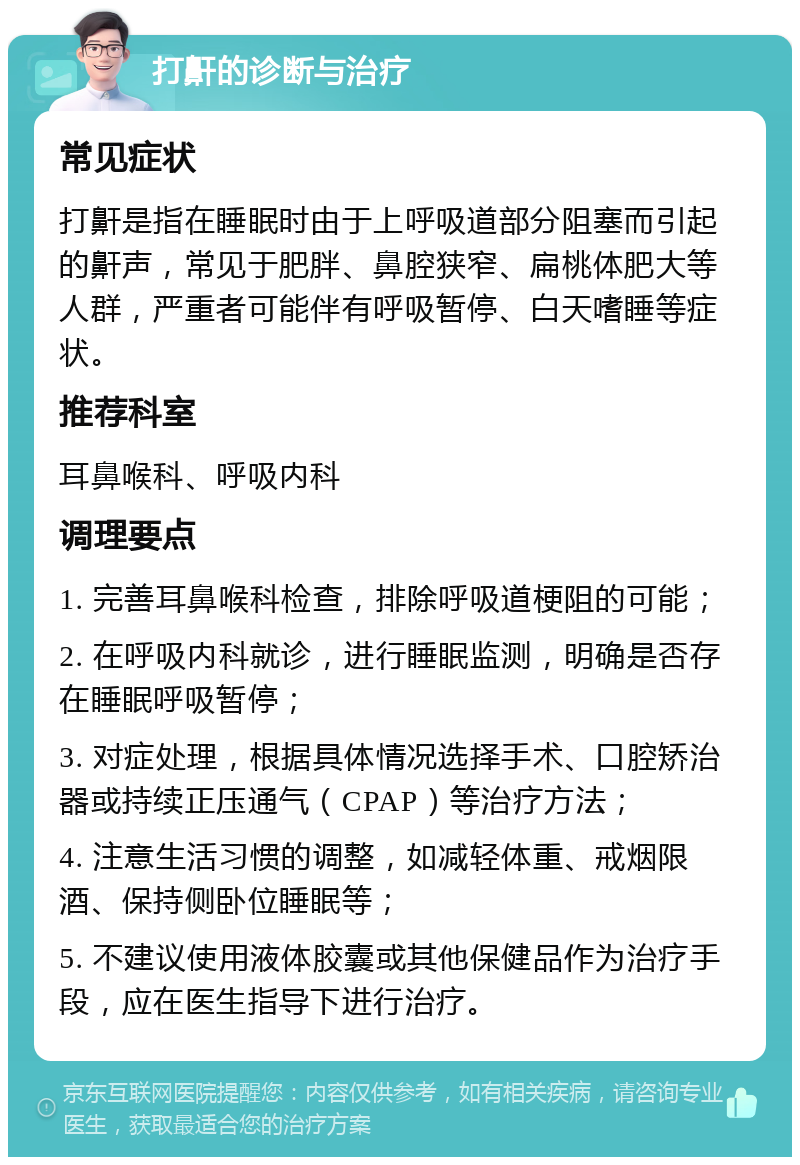 打鼾的诊断与治疗 常见症状 打鼾是指在睡眠时由于上呼吸道部分阻塞而引起的鼾声，常见于肥胖、鼻腔狭窄、扁桃体肥大等人群，严重者可能伴有呼吸暂停、白天嗜睡等症状。 推荐科室 耳鼻喉科、呼吸内科 调理要点 1. 完善耳鼻喉科检查，排除呼吸道梗阻的可能； 2. 在呼吸内科就诊，进行睡眠监测，明确是否存在睡眠呼吸暂停； 3. 对症处理，根据具体情况选择手术、口腔矫治器或持续正压通气（CPAP）等治疗方法； 4. 注意生活习惯的调整，如减轻体重、戒烟限酒、保持侧卧位睡眠等； 5. 不建议使用液体胶囊或其他保健品作为治疗手段，应在医生指导下进行治疗。