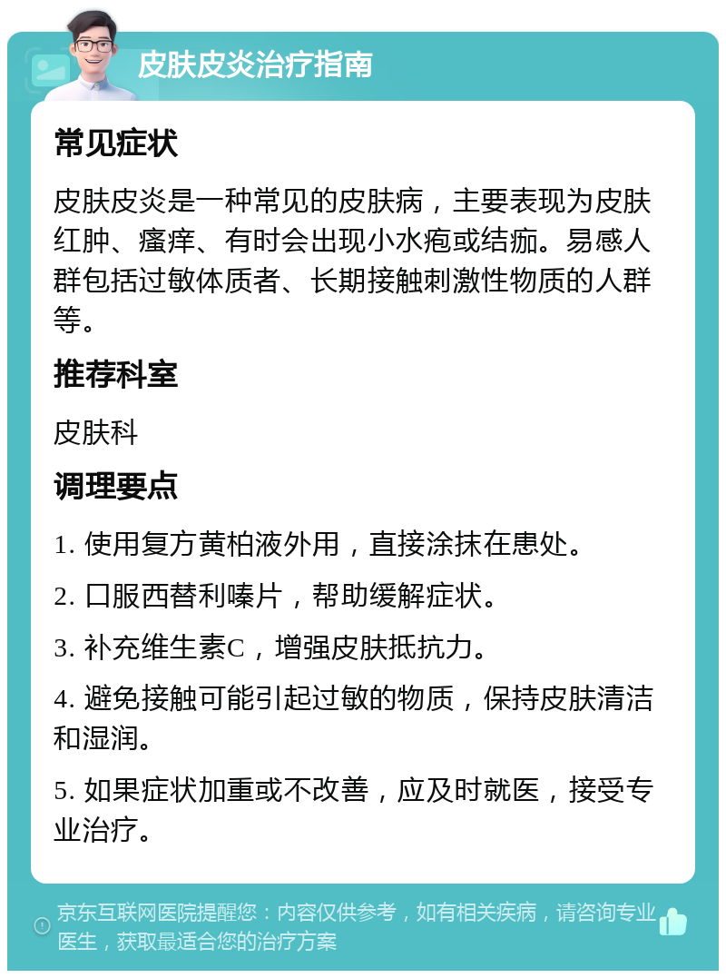 皮肤皮炎治疗指南 常见症状 皮肤皮炎是一种常见的皮肤病，主要表现为皮肤红肿、瘙痒、有时会出现小水疱或结痂。易感人群包括过敏体质者、长期接触刺激性物质的人群等。 推荐科室 皮肤科 调理要点 1. 使用复方黄柏液外用，直接涂抹在患处。 2. 口服西替利嗪片，帮助缓解症状。 3. 补充维生素C，增强皮肤抵抗力。 4. 避免接触可能引起过敏的物质，保持皮肤清洁和湿润。 5. 如果症状加重或不改善，应及时就医，接受专业治疗。