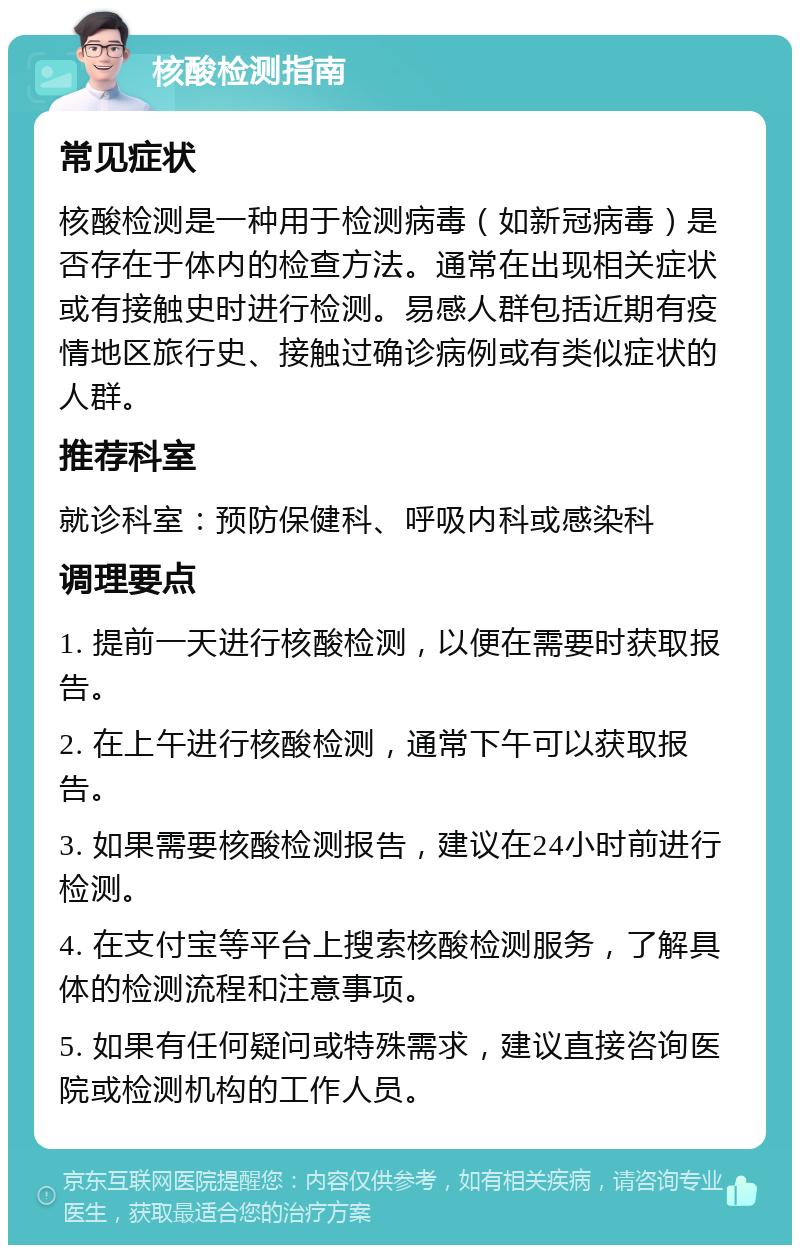 核酸检测指南 常见症状 核酸检测是一种用于检测病毒（如新冠病毒）是否存在于体内的检查方法。通常在出现相关症状或有接触史时进行检测。易感人群包括近期有疫情地区旅行史、接触过确诊病例或有类似症状的人群。 推荐科室 就诊科室：预防保健科、呼吸内科或感染科 调理要点 1. 提前一天进行核酸检测，以便在需要时获取报告。 2. 在上午进行核酸检测，通常下午可以获取报告。 3. 如果需要核酸检测报告，建议在24小时前进行检测。 4. 在支付宝等平台上搜索核酸检测服务，了解具体的检测流程和注意事项。 5. 如果有任何疑问或特殊需求，建议直接咨询医院或检测机构的工作人员。