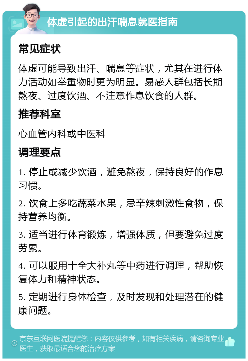 体虚引起的出汗喘息就医指南 常见症状 体虚可能导致出汗、喘息等症状，尤其在进行体力活动如举重物时更为明显。易感人群包括长期熬夜、过度饮酒、不注意作息饮食的人群。 推荐科室 心血管内科或中医科 调理要点 1. 停止或减少饮酒，避免熬夜，保持良好的作息习惯。 2. 饮食上多吃蔬菜水果，忌辛辣刺激性食物，保持营养均衡。 3. 适当进行体育锻炼，增强体质，但要避免过度劳累。 4. 可以服用十全大补丸等中药进行调理，帮助恢复体力和精神状态。 5. 定期进行身体检查，及时发现和处理潜在的健康问题。