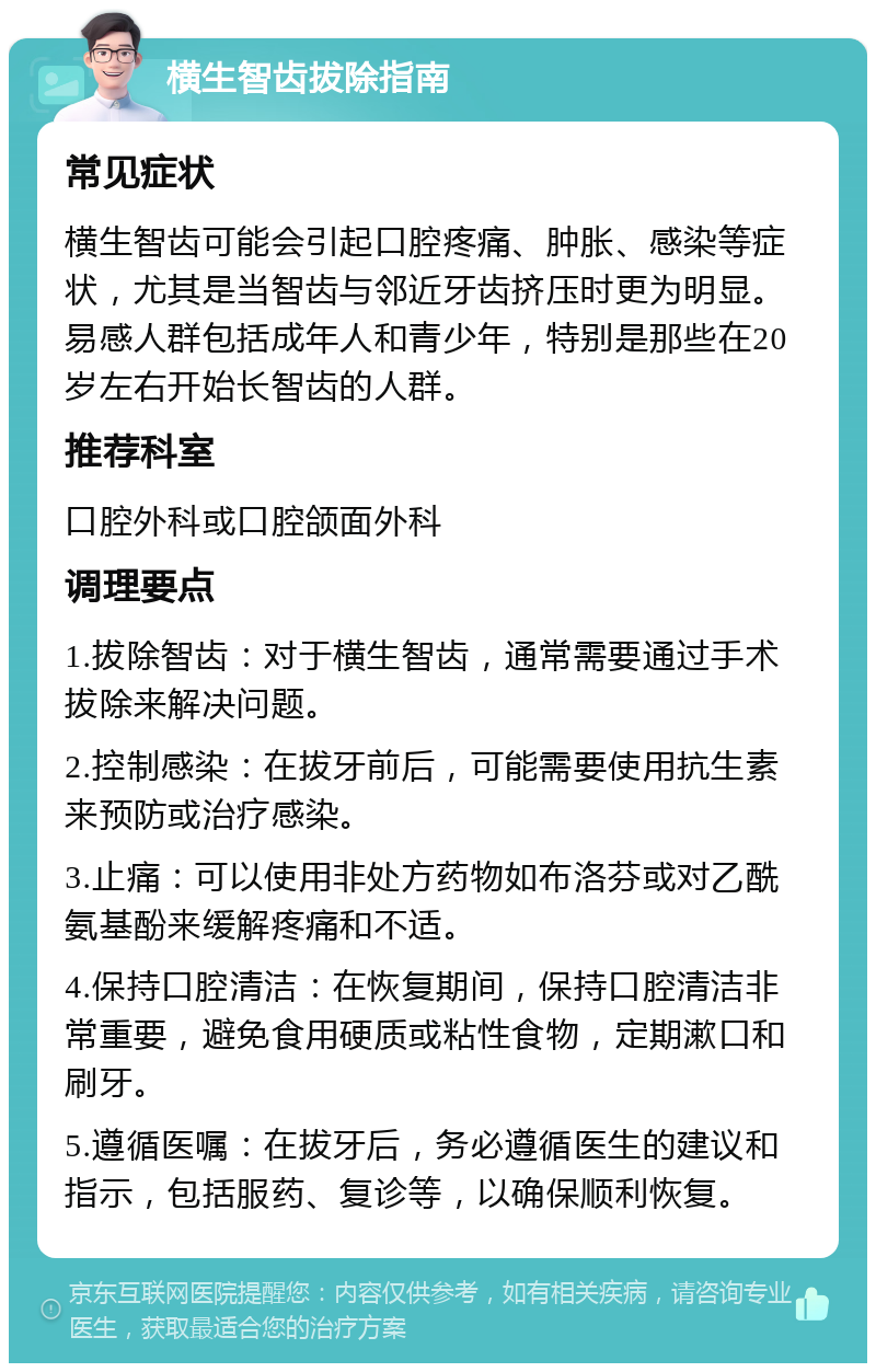 横生智齿拔除指南 常见症状 横生智齿可能会引起口腔疼痛、肿胀、感染等症状，尤其是当智齿与邻近牙齿挤压时更为明显。易感人群包括成年人和青少年，特别是那些在20岁左右开始长智齿的人群。 推荐科室 口腔外科或口腔颌面外科 调理要点 1.拔除智齿：对于横生智齿，通常需要通过手术拔除来解决问题。 2.控制感染：在拔牙前后，可能需要使用抗生素来预防或治疗感染。 3.止痛：可以使用非处方药物如布洛芬或对乙酰氨基酚来缓解疼痛和不适。 4.保持口腔清洁：在恢复期间，保持口腔清洁非常重要，避免食用硬质或粘性食物，定期漱口和刷牙。 5.遵循医嘱：在拔牙后，务必遵循医生的建议和指示，包括服药、复诊等，以确保顺利恢复。