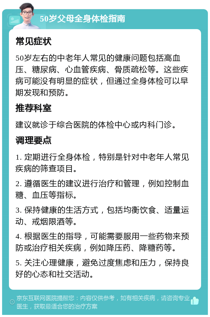 50岁父母全身体检指南 常见症状 50岁左右的中老年人常见的健康问题包括高血压、糖尿病、心血管疾病、骨质疏松等。这些疾病可能没有明显的症状，但通过全身体检可以早期发现和预防。 推荐科室 建议就诊于综合医院的体检中心或内科门诊。 调理要点 1. 定期进行全身体检，特别是针对中老年人常见疾病的筛查项目。 2. 遵循医生的建议进行治疗和管理，例如控制血糖、血压等指标。 3. 保持健康的生活方式，包括均衡饮食、适量运动、戒烟限酒等。 4. 根据医生的指导，可能需要服用一些药物来预防或治疗相关疾病，例如降压药、降糖药等。 5. 关注心理健康，避免过度焦虑和压力，保持良好的心态和社交活动。