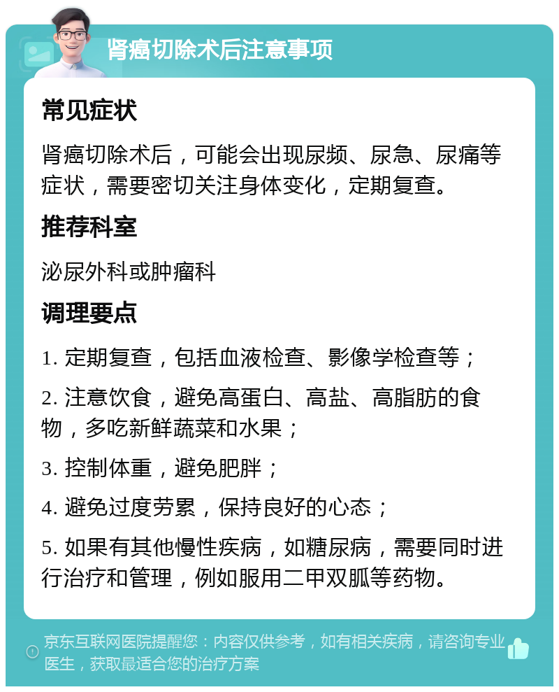 肾癌切除术后注意事项 常见症状 肾癌切除术后，可能会出现尿频、尿急、尿痛等症状，需要密切关注身体变化，定期复查。 推荐科室 泌尿外科或肿瘤科 调理要点 1. 定期复查，包括血液检查、影像学检查等； 2. 注意饮食，避免高蛋白、高盐、高脂肪的食物，多吃新鲜蔬菜和水果； 3. 控制体重，避免肥胖； 4. 避免过度劳累，保持良好的心态； 5. 如果有其他慢性疾病，如糖尿病，需要同时进行治疗和管理，例如服用二甲双胍等药物。