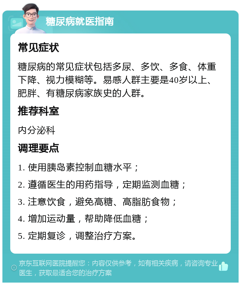 糖尿病就医指南 常见症状 糖尿病的常见症状包括多尿、多饮、多食、体重下降、视力模糊等。易感人群主要是40岁以上、肥胖、有糖尿病家族史的人群。 推荐科室 内分泌科 调理要点 1. 使用胰岛素控制血糖水平； 2. 遵循医生的用药指导，定期监测血糖； 3. 注意饮食，避免高糖、高脂肪食物； 4. 增加运动量，帮助降低血糖； 5. 定期复诊，调整治疗方案。